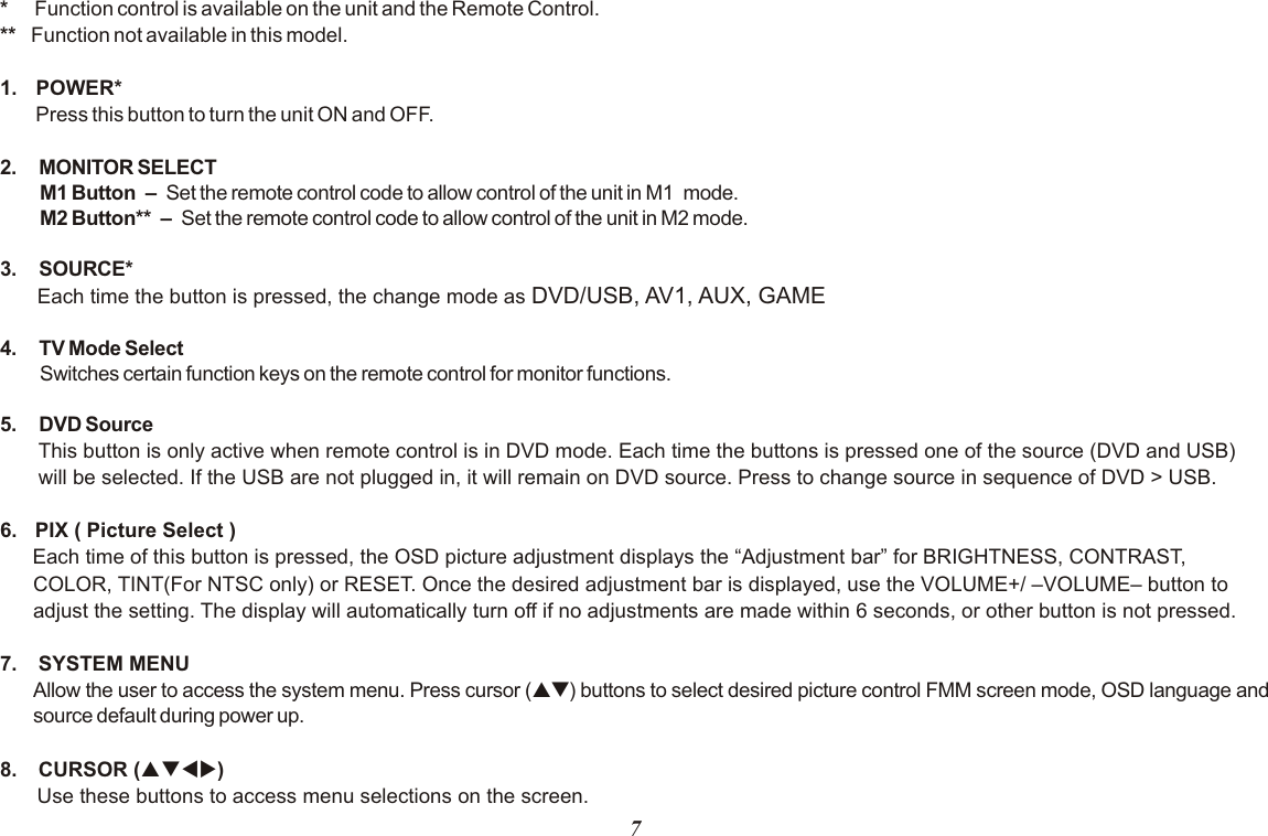 7*     Function control is available on the unit and the Remote Control.**   Function not available in this model.1.  POWER* Press this button to turn the unit ON and OFF.2. MONITOR SELECTM1 Button   –   Set the remote control code to allow control of the unit in M1  mode. M2 Button**   –   Set the remote control code to allow control of the unit in M2 mode.3. SOURCE* Each time the button is pressed, the change mode as DVD/USB, AV1, AUX, GAME4. TV Mode Select Switches certain function keys on the remote control for monitor functions.5. DVD SourceThis button is only active when remote control is in DVD mode. Each time the buttons is pressed one of the source (DVD and USB) will be selected. If the USB are not plugged in, it will remain on DVD source. Press to change source in sequence of DVD &gt; USB.6.  PIX ( Picture Select )Each time of this button is pressed, the OSD picture adjustment displays the “Adjustment bar” for BRIGHTNESS, CONTRAST, COLOR, TINT(For NTSC only) or RESET. Once the desired adjustment bar is displayed, use the VOLUME+/ –VOLUME– button to adjust the setting. The display will automatically turn off if no adjustments are made within 6 seconds, or other button is not pressed.7.  SYSTEM MENU Allow the user to access the system menu. Press cursor (pq) buttons to select desired picture control FMM screen mode, OSD language and source default during power up.8.  CURSOR (pqtu)Use these buttons to access menu selections on the screen.