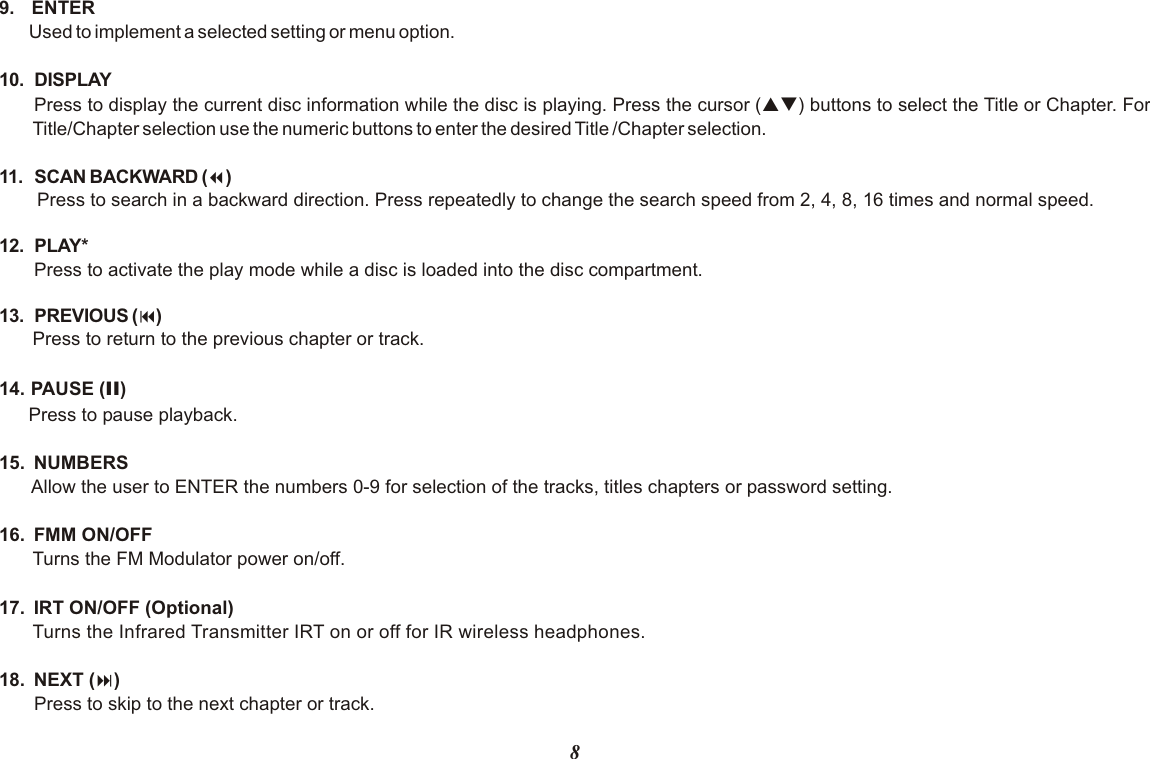 89.  ENTERUsed to implement a selected setting or menu option.10. DISPLAYPress to display the current disc information while the disc is playing. Press the cursor (pq) buttons to select the Title or Chapter. For Title/Chapter selection use the numeric buttons to enter the desired Title /Chapter selection.11. SCAN BACKWARD (7)Press to search in a backward direction. Press repeatedly to change the search speed from 2, 4, 8, 16 times and normal speed.12. PLAY* Press to activate the play mode while a disc is loaded into the disc compartment.13. PREVIOUS (9)Press to return to the previous chapter or track.14. PAUSE (II)Press to pause playback.15.  NUMBERSAllow the user to ENTER the numbers 0-9 for selection of the tracks, titles chapters or password setting.16.  FMM ON/OFF Turns the FM Modulator power on/off.17.  IRT ON/OFF (Optional)Turns the Infrared Transmitter IRT on or off for IR wireless headphones. 18.  NEXT (:)Press to skip to the next chapter or track.
