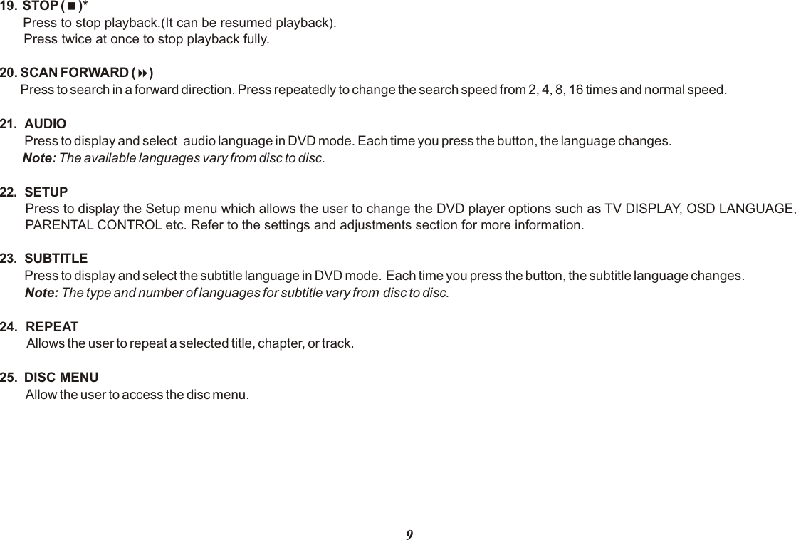 919.  STOP (&lt;)* Press to stop playback.(It can be resumed playback).Press twice at once to stop playback fully.20. SCAN FORWARD (8)Press to search in a forward direction. Press repeatedly to change the search speed from 2, 4, 8, 16 times and normal speed. 21. AUDIOPress to display and select  audio language in DVD mode. Each time you press the button, the language changes.Note: The available languages vary from disc to disc.22. SETUPPress to display the Setup menu which allows the user to change the DVD player options such as TV DISPLAY, OSD LANGUAGE, PARENTAL CONTROL etc. Refer to the settings and adjustments section for more information.23. SUBTITLEPress to display and select the subtitle language in DVD mode. Each time you press the button, the subtitle language changes.Note: The type and number of languages for subtitle vary from disc to disc.24.  REPEAT Allows the user to repeat a selected title, chapter, or track.25.  DISC MENUAllow the user to access the disc menu.  
