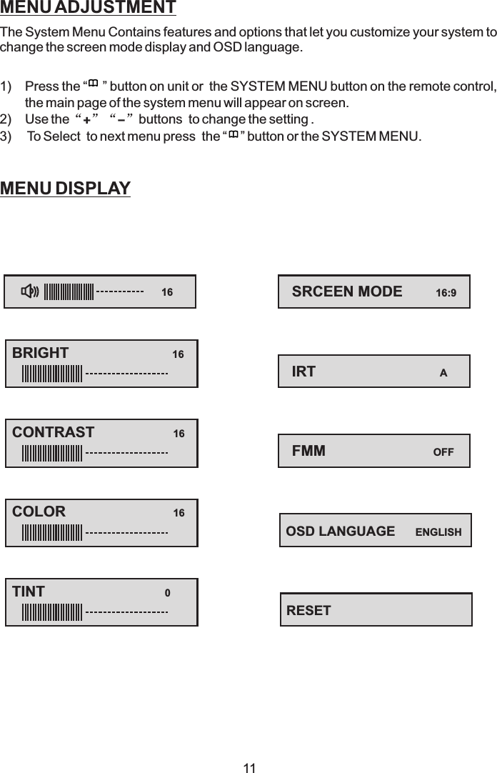 11MENU ADJUSTMENTMENU DISPLAYThe System Menu Contains features and options that let you customize your system tochange the screen mode display and OSD language.1) Press the “ ” button on unit or the SYSTEM MENU button on the remote control,the main page of the system menu will appear on screen.2) Use the buttons to change the setting .3) To Select to next menu press the “ ” button or the SYSTEM MENU.“”“”+-OSD LANGUAGE ENGLISH16BRIGHT 16CONTRAST 16COLOR 16TINT 0SRCEEN MODE 16:9IRT AFMM OFFRESET