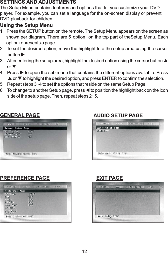 12SETTINGS AND ADJUSTMENTSGENERAL PAGEThe Setup Menu contains features and options that let you customize your DVDplayer. For example, you can set a language for the on-screen display or preventDVD playback for children.1. Press the SETUP button on the remote. The Setup Menu appears on the screen asshown per diagram. There are 5 option on the top part of theSetup Menu. Eachoption represents a page.2. To set the desired option, move the highlight Into the setup area using the cursorbutton .3. After entering the setup area, highlight the desired option using the cursor buttonor .4. Press to open the sub menu that contains the different options available. Pressor to highlight the desired option, and press ENTER to confirm the selection.5. Repeat steps 3~4 to set the options that reside on the same Setup Page.6. To change to another Setup page, press to position the highlight back on the iconside of the setup page. Then, repeat steps 2~5.Using the Setup MenuupqupqtAUDIO SETUP PAGEEXIT PAGEPREFERENCE PAGE