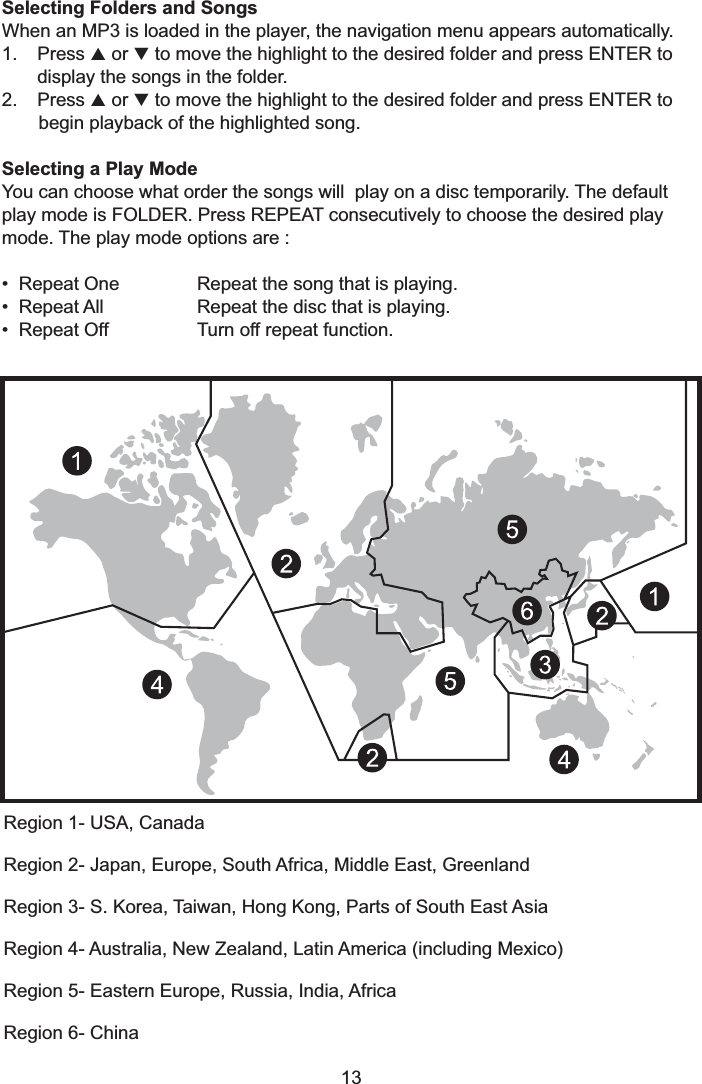 13Region 1- USA, CanadaRegion 2- Japan, Europe, South Africa, Middle East, GreenlandRegion 3- S. Korea, Taiwan, Hong Kong, Parts of South East AsiaRegion 4- Australia, New Zealand, Latin America (including Mexico)Region 5- Eastern Europe, Russia, India, AfricaRegion 6- ChinaSelecting Folders and SongsSelecting a Play ModeWhen an MP3 is loaded in the player, the navigation menu appears automatically.1. Press or to move the highlight to the desired folder and press ENTER todisplay the songs in the folder.2. Press or to move the highlight to the desired folder and press ENTER tobegin playback of the highlighted song.You can choose what order the songs will play on a disc temporarily. The defaultplay mode is FOLDER. Press REPEAT consecutively to choose the desired playmode. The play mode options are :• Repeat One Repeat the song that is playing.• Repeat All Repeat the disc that is playing.• Repeat Off Turn off repeat function.pqpq