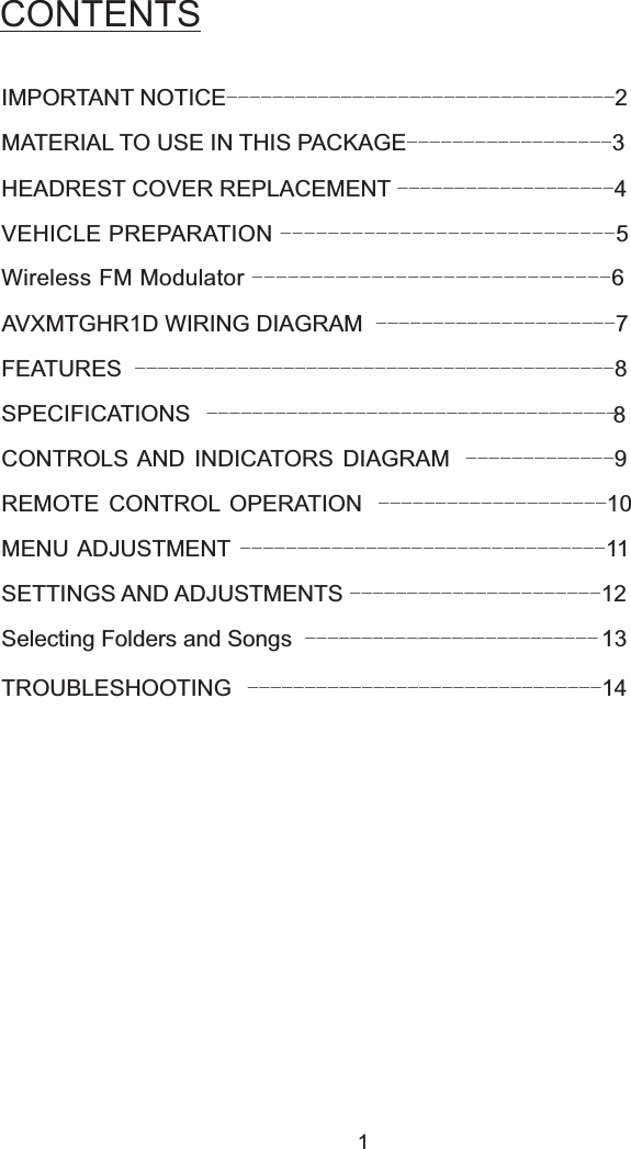 CONTENTS1CONTROLS AND INDICATORS DIAGRAM 9-------------IMPORTANT NOTICE 2----------------------------------MATERIAL TO USE IN THIS PACKAGE 3------------------HEADREST COVER REPLACEMENT 4-------------------VEHICLE PREPARATION 5----------------------------Wireless FM Modulator 6------------------------------AVXMTGHR1D WIRING DIAGRAM 7---------------------FEATURES 8------------------------------------------SPECIFICATIONS 8------------------------------------REMOTE CONTROL OPERATION 10--------------------MENU ADJUSTMENT 11--------------------------------SETTINGS AND ADJUSTMENTS 12----------------------Selecting Folders and Songs 13--------------------------TROUBLESHOOTING 14-------------------------------