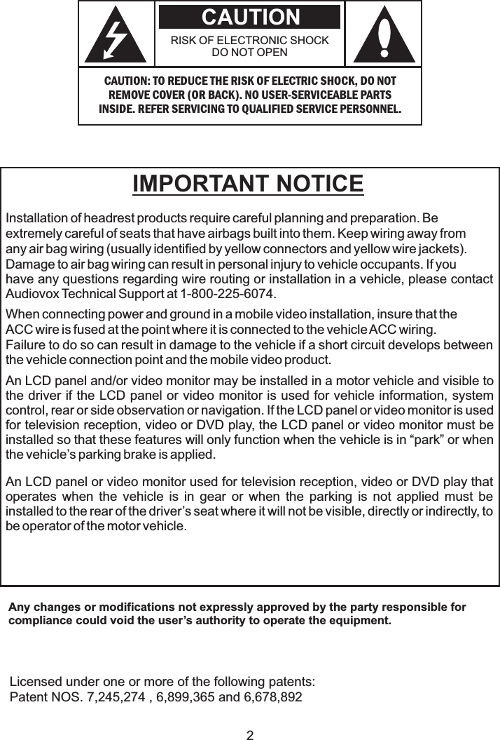Installation of headrest products require careful planning and preparation. Beextremely careful of seats that have airbags built into them. Keep wiring away fromany air bag wiring (usually identified by yellow connectors and yellow wire jackets).Damage to air bag wiring can result in personal injury to vehicle occupants. If youhave any questions regarding wire routing or installation in a vehicle, please contactAudiovox Technical Support at 1-800-225-6074.When connecting power and ground in a mobile video installation, insure that theACC wire is fused at the point where it is connected to the vehicleACC wiring.Failure to do so can result in damage to the vehicle if a short circuit develops betweenthe vehicle connection point and the mobile video product.IMPORTANT NOTICEAn LCD panel and/or video monitor may be installed in a motor vehicle and visible tothe driver if the LCD panel or video monitor is used for vehicle information, systemcontrol, rear or side observation or navigation. If the LCD panel or video monitor is usedfor television reception, video or DVD play, the LCD panel or video monitor must beinstalled so that these features will only function when the vehicle is in “park” or whenthe vehicle’s parking brake is applied.An LCD panel or video monitor used for television reception, video or DVD play thatoperates when the vehicle is in gear or when the parking is not applied must beinstalled to the rear of the driver’s seat where it will not be visible, directly or indirectly, tobe operator of the motor vehicle.Licensed under one or more of the following patents:Patent NOS. 7,245,274 , 6,899,365 and 6,678,8922CAUTION: TO REDUCE THE RISK OF ELECTRIC SHOCK, DO NOTREMOVE COVER (OR BACK). NO USER-SERVICEABLE PARTSINSIDE. REFER SERVICING TO QUALIFIED SERVICE PERSONNEL.RISK OF ELECTRONIC SHOCKDO NOT OPENCAUTIONAny changes or modifications not expressly approved by the party responsible forcompliance could void the user’s authority to operate the equipment.
