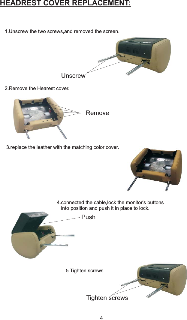 HEADREST COVER REPLACEMENT:1.Unscrew the two screws,and removed the screen.UnscrewRemove2.Remove the .Hearest cover3.replace the leather with the matching color cover.Push4.connected the cable,lock the monitor&apos;s buttonsinto position and push it in place to lock.4Tighten screws5.Tighten screws