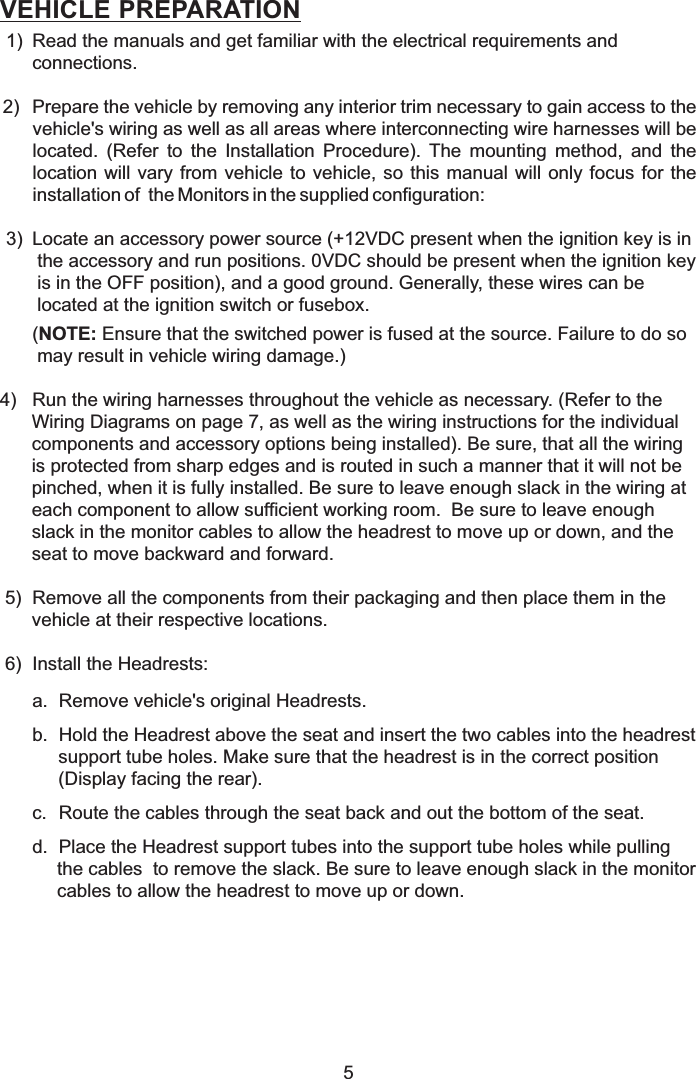 VEHICLE PREPARATION1) Read the manuals and get familiar with the electrical requirements andconnections.2) Prepare the vehicle by removing any interior trim necessary to gain access to thevehicle&apos;s wiring as well as all areas where interconnecting wire harnesses will belocated. (Refer to the Installation Procedure). The mounting method, and thelocation will vary from vehicle to vehicle, so this manual will only focus for theinstallation of the Monitors in the supplied configuration:3) Locate an accessory power source (+12VDC present when the ignition key is inthe accessory and run positions. 0VDC should be present when the ignition keyis in the OFF position), and a good ground. Generally, these wires can belocated at the ignition switch or fusebox.( Ensure that the switched power is fused at the source. Failure to do somay result in vehicle wiring damage.)4) Run the wiring harnesses throughout the vehicle as necessary. (Refer to theWiring Diagrams on page 7, as well as the wiring instructions for the individualcomponents and accessory options being installed). Be sure, that all the wiringis protected from sharp edges and is routed in such a manner that it will not bepinched, when it is fully installed. Be sure to leave enough slack in the wiring ateach component to allow sufficient working room.  Be sure to leave enoughslack in the monitor cables to allow the headrest to move up or down, and theseat to move backward and forward.5) Remove all the components from their packaging and then place them in thevehicle at their respective locations.6) Install the Headrests:a. Remove vehicle&apos;s original Headrests.b. Hold the Headrest above the seat and insert the two cables into the headrestsupport tube holes. Make sure that the headrest is in the correct position(Display facing the rear).c. Route the cables through the seat back and out the bottom of the seat.d. Place the Headrest support tubes into the support tube holes while pullingthe cables  to remove the slack. Be sure to leave enough slack in the monitorcables to allow the headrest to move up or down.NOTE:5