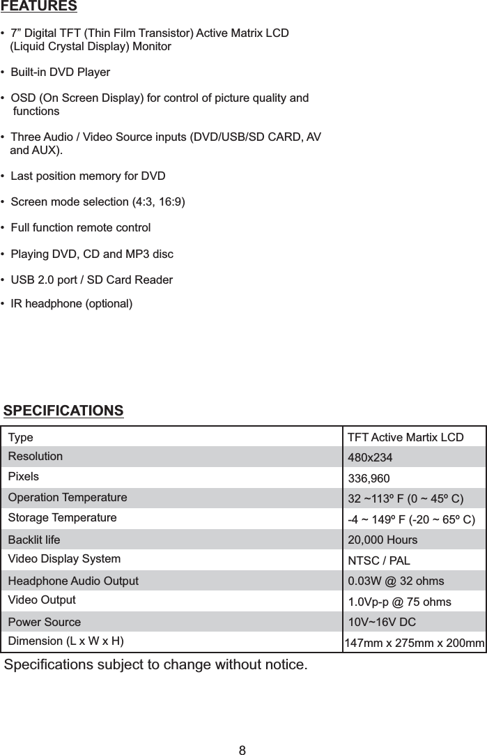 8FEATURES• 7” Digital TFT (Thin Film Transistor) Active Matrix LCD(Liquid Crystal Display) Monitor• DVD Player• OSD (On Screen Display) for control of picture quality andfunctions• Three i•p m• Screen mode selection (4:3, 16:9)• Full function remote control•d• USB 2.0 port / SD Card Reader•hBuilt-inAudio / Video Source nputs (DVD/USB/SD CARD, AVand AUX).Last osition emory for DVDPlaying DVD, CD and MP3 iscIR eadphone (optional)SPECIFICATIONSSpecifications subject to change without notice.ResolutionPixelsOperation TemperatureStorage TemperatureBacklit lifeVideo Display SystemHeadphone Audio OutputVideo OutputPower SourceDimension (L x W x H)480x234336,96032 ~113º F (0 ~ 45º C)-4 ~ 149º F (-20 ~ 65º C)20,000 HoursNTSC / PAL0.03W @ 32 ohms1.0Vp-p @ 75 ohms10V~16V DC147mm x 275mm x 200mmType TFT Active Martix LCD