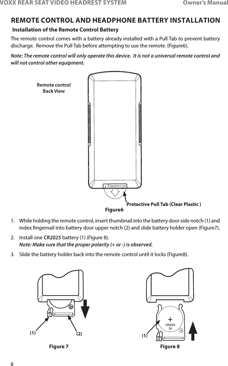 8VOXX REAR SEAT VIDEO HEADREST SYSTEM       Owner’s ManualREMOTE CONTROL AND HEADPHONE BATTERY INSTALLATIONInstallation of the Remote Control BatteryFigure6Figure 7 Figure 8The remote control comes with a battery already installed with a Pull Tab to prevent battery discharge�  Remove the Pull Tab before attempting to use the remote� (Figure6)�Note: The remote control will only operate this device.  It is not a universal remote control and will not control other equipment.Remote control Back ViewCR2025     3VProtective Pull Tab (Clear Plastic )(1) (2) (1)1�   While holding the remote control, insert thumbnail into the battery door side notch (1) and index ngernail into battery door upper notch (2) and slide battery holder open (Figure7)�2�  Install one CR2025 battery (1) (Figure 8)�      Note: Make sure that the proper polarity (+ or -) is observed.3�  Slide the battery holder back into the remote control until it locks (Figure8)�