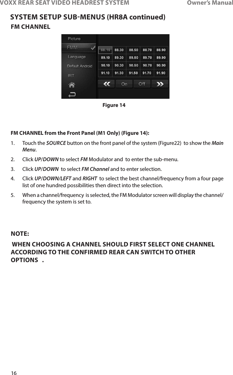 16VOXX REAR SEAT VIDEO HEADREST SYSTEM       Owner’s ManualFM CHANNELFM CHANNEL from the Front Panel (M1 Only) (Figure 14):1�    Touch  the  SOURCE button on the front panel of the system (Figure22)  to show the Main Menu� 2�   Click  UP/DOWN to select FM Modulator and  to enter the sub-menu�3�  Click UP/DOWN  to select FM Channel and to enter selection� 4�   Click  UP/DOWN/LEFT and RIGHT  to select the best channel/frequency from a four page list of one hundred possibilities then direct into the selection� 5�  When a channel/frequency  is selected, the FM Modulator screen will display the channel/frequency the system is set to� NOTE:  WHEN CHOOSING A CHANNEL SHOULD FIRST SELECT ONE CHANNEL ACCORDING TO THE CONFIRMED REAR CAN SWITCH TO OTHER OPTIONS   .SYSTEM SETUP SUBMENUS (HR8A continued)Figure 14