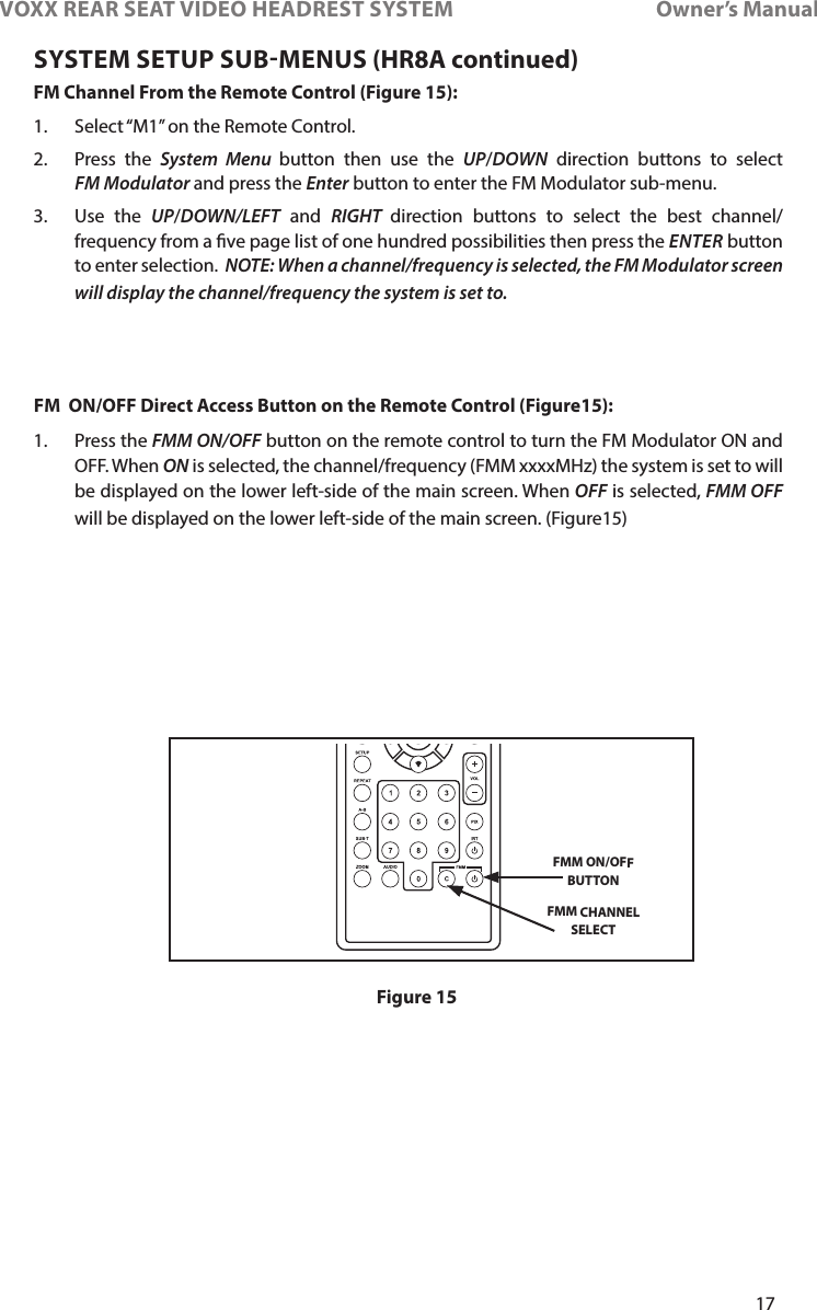 17VOXX REAR SEAT VIDEO HEADREST SYSTEM       Owner’s ManualSYSTEM SETUP SUBMENUS (HR8A continued)FM Channel From the Remote Control (Figure 15):1�  Select “M1” on the Remote Control�2�  Press the System Menu button then use the UP/DOWN direction buttons to select FM Modulator and press the Enter button to enter the FM Modulator sub-menu�3�   Use  the  UP/DOWN/LEFT and RIGHT  direction buttons to select the best channel/frequency from a ve page list of one hundred possibilities then press the ENTER button to enter selection�  NOTE: When a channel/frequency is selected, the FM Modulator screen will display the channel/frequency the system is set to. FM  ON/OFF Direct Access Button on the Remote Control (Figure15): 1�  Press the FMM ON/OFF button on the remote control to turn the FM Modulator ON and OFF� When ON is selected, the channel/frequency (FMM xxxxMHz) the system is set to will be displayed on the lower left-side of the main screen� When OFF is selected, FMM OFF will be displayed on the lower left-side of the main screen� (Figure15)FMM ON/OFF BUTTONFMM CHANNEL SELECTFigure 15