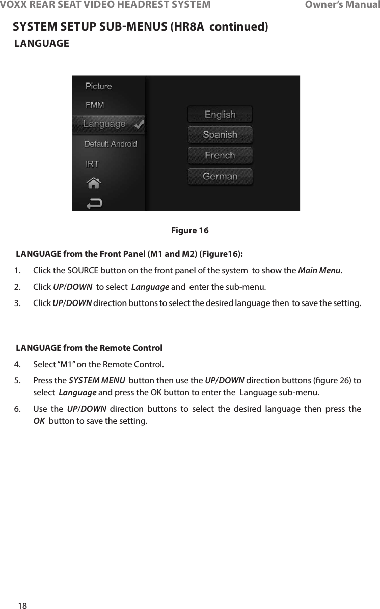 18VOXX REAR SEAT VIDEO HEADREST SYSTEM       Owner’s ManualLANGUAGE  LANGUAGE from the Front Panel (M1 and M2) (Figure16):1�    Click the SOURCE button on the front panel of the system  to show the Main Menu�2�   Click  UP/DOWN  to select  Language and  enter the sub-menu�3�  Click UP/DOWN direction buttons to select the desired language then  to save the setting�   LANGUAGE from the Remote Control 4�  Select “M1” on the Remote Control�5�  Press the SYSTEM MENU  button then use the UP/DOWN direction buttons (gure 26) to select  Language and press the OK button to enter the  Language sub-menu�6�  Use the UP/DOWN direction buttons to select the desired language then press the OK  button to save the setting�SYSTEM SETUP SUBMENUS (HR8A  continued)Figure 16
