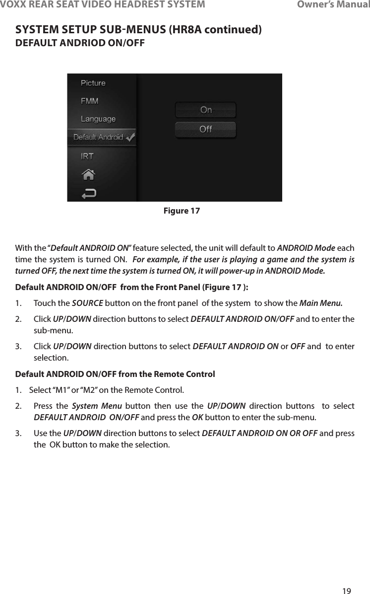 19VOXX REAR SEAT VIDEO HEADREST SYSTEM       Owner’s ManualDEFAULT ANDRIOD ON/OFFWith the “Default ANDROID ON” feature selected, the unit will default to ANDROID Mode each time the system is turned ON�  For example, if the user is playing a game and the system is turned OFF, the next time the system is turned ON, it will power-up in ANDROID Mode.  Default ANDROID ON/OFF  from the Front Panel (Figure 17 ):1�    Touch  the  SOURCE button on the front panel  of the system  to show the Main Menu. 2�   Click  UP/DOWN direction buttons to select DEFAULT ANDROID ON/OFF and to enter the sub-menu� 3�   Click  UP/DOWN direction buttons to select DEFAULT ANDROID ON or OFF and  to enter selection�Default ANDROID ON/OFF from the Remote Control 1�  Select “M1” or “M2” on the Remote Control�2�  Press the System Menu button then use the UP/DOWN direction buttons  to select DEFAULT ANDROID  ON/OFF and press the OK button to enter the sub-menu�3�    Use  the  UP/DOWN direction buttons to select DEFAULT ANDROID ON OR OFF and press the  OK button to make the selection� Figure 17SYSTEM SETUP SUBMENUS (HR8A continued)