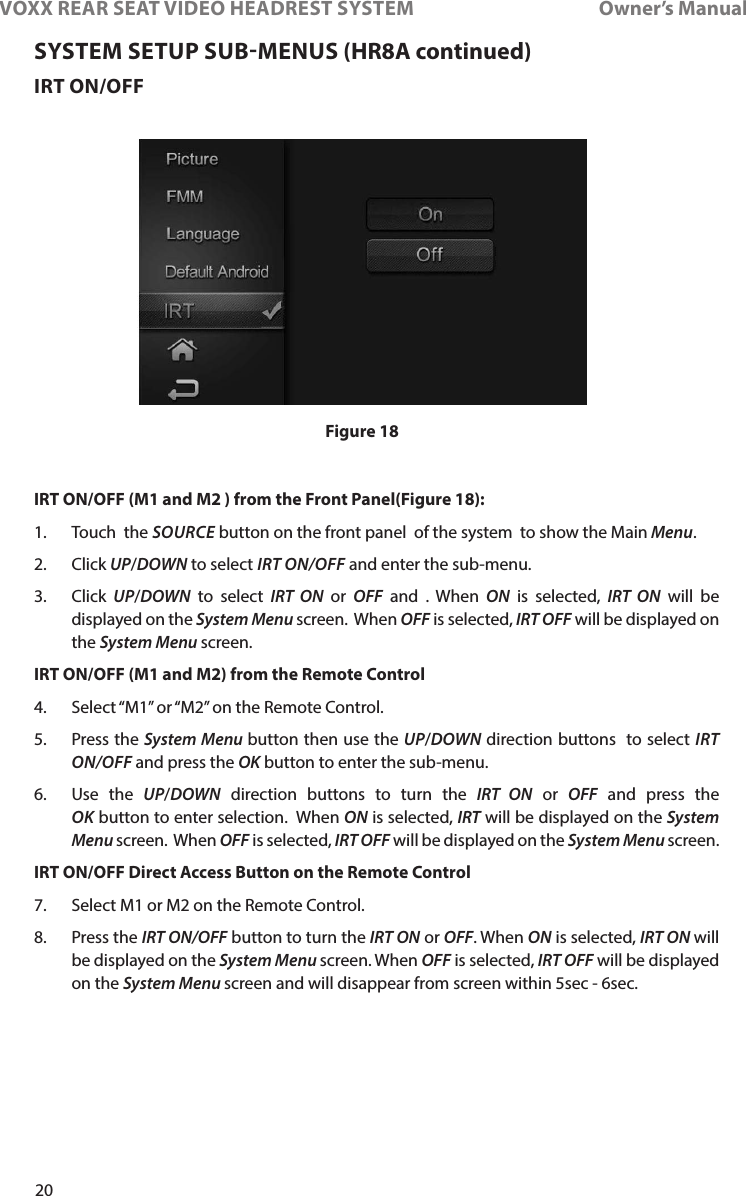 20VOXX REAR SEAT VIDEO HEADREST SYSTEM       Owner’s ManualIRT ON/OFFIRT ON/OFF (M1 and M2 ) from the Front Panel(Figure 18):1�    Touch    the  SOURCE button on the front panel  of the system  to show the Main Menu� 2�   Click  UP/DOWN to select IRT ON/OFF and enter the sub-menu� 3�   Click  UP/DOWN to select IRT  ON or OFF and � When ON is selected, IRT ON will be displayed on the System Menu screen�  When OFF is selected, IRT OFF will be displayed on the System Menu screen�IRT ON/OFF (M1 and M2) from the Remote Control 4�  Select “M1” or “M2” on the Remote Control�5�  Press the System Menu button then use the UP/DOWN direction buttons  to select IRT ON/OFF and press the OK button to enter the sub-menu�6�   Use  the  UP/DOWN direction buttons to turn the IRT  ON or OFF and press the OK button to enter selection�  When ON is selected, IRT will be displayed on the System Menu screen�  When OFF is selected, IRT OFF will be displayed on the System Menu screen�IRT ON/OFF Direct Access Button on the Remote Control 7�  Select M1 or M2 on the Remote Control�8�  Press the IRT ON/OFF button to turn the IRT ON or OFF� When ON is selected, IRT ON will be displayed on the System Menu screen� When OFF is selected, IRT OFF will be displayed on the System Menu screen and will disappear from screen within 5sec - 6sec�Figure 18SYSTEM SETUP SUBMENUS (HR8A continued)