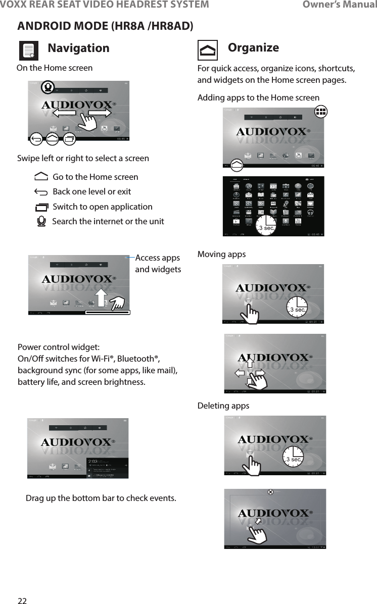 22VOXX REAR SEAT VIDEO HEADREST SYSTEM       Owner’s ManualANDROID MODE (HR8A /HR8AD)Navigation OrganizeOn the Home screenSwipe left or right to select a screenAccess appsand widgetsGo to the Home screenAdding apps to the Home screenMoving appsDeleting appsBack one level or exitSwitch to open applicationSearch the internet or the unitDrag up the bottom bar to check events�For quick access, organize icons, shortcuts, and widgets on the Home screen pages�Power control widget:On/O switches for Wi-Fi®, Bluetooth®, background sync (for some apps, like mail), battery life, and screen brightness�