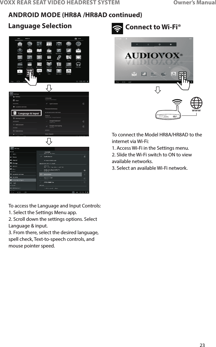 23VOXX REAR SEAT VIDEO HEADREST SYSTEM       Owner’s ManualANDROID MODE (HR8A /HR8AD continued)Language Selection Connect to Wi-Fi®Language &amp; inputTo access the Language and Input Controls:1� Select the Settings Menu app�2� Scroll down the settings options� Select Language &amp; input�3� From there, select the desired language, spell check, Text-to-speech controls, and mouse pointer speed�To connect the Model HR8A/HR8AD to the internet via Wi-Fi:1� Access Wi-Fi in the Settings menu�2� Slide the Wi-Fi switch to ON to view available networks�3� Select an available Wi-Fi network�