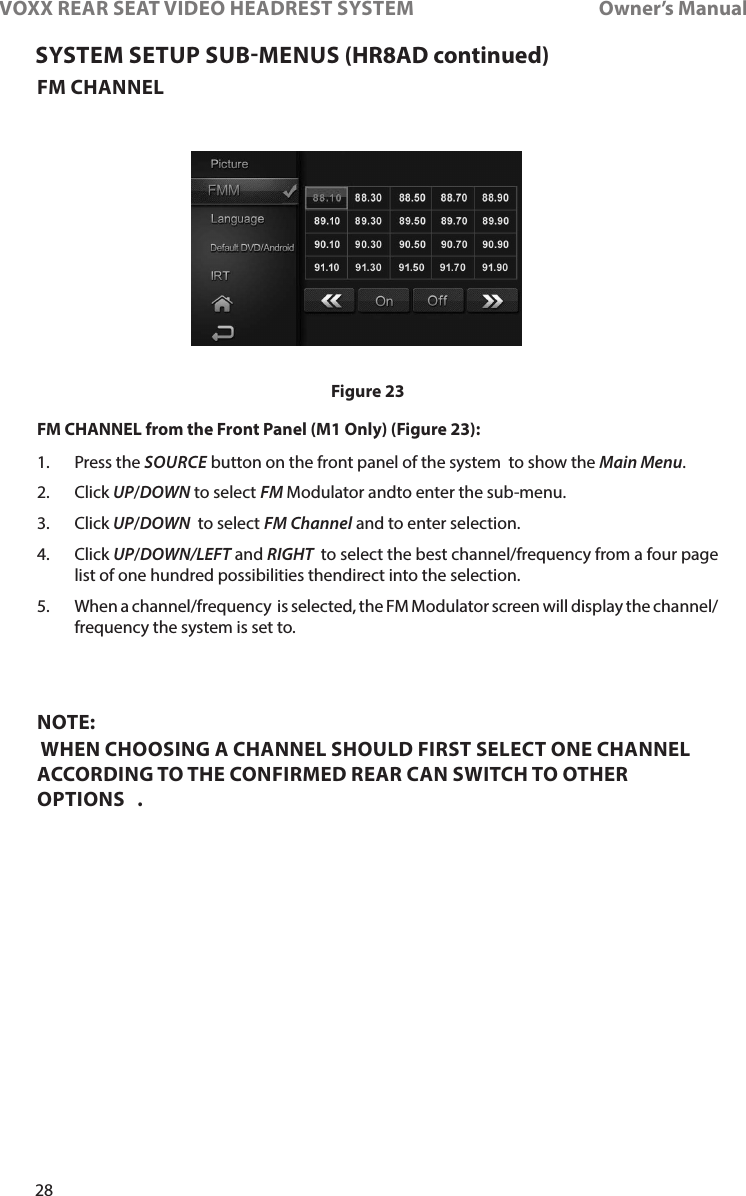 28VOXX REAR SEAT VIDEO HEADREST SYSTEM       Owner’s ManualFM CHANNELFM CHANNEL from the Front Panel (M1 Only) (Figure 23):1�    Press  the  SOURCE button on the front panel of the system  to show the Main Menu� 2�   Click  UP/DOWN to select FM Modulator andto enter the sub-menu�3�  Click UP/DOWN  to select FM Channel and to enter selection� 4�  Click UP/DOWN/LEFT and RIGHT  to select the best channel/frequency from a four page list of one hundred possibilities thendirect into the selection� 5�  When a channel/frequency  is selected, the FM Modulator screen will display the channel/frequency the system is set to�  NOTE:  WHEN CHOOSING A CHANNEL SHOULD FIRST SELECT ONE CHANNEL ACCORDING TO THE CONFIRMED REAR CAN SWITCH TO OTHER OPTIONS   .SYSTEM SETUP SUBMENUS (HR8AD continued)Figure 23