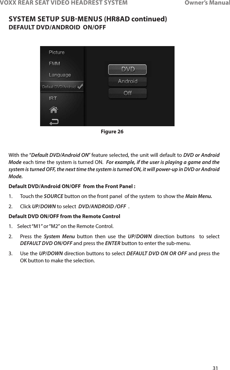 31VOXX REAR SEAT VIDEO HEADREST SYSTEM       Owner’s ManualDEFAULT DVD/ANDROID  ON/OFFWith the “Default DVD/Android ON” feature selected, the unit will default to DVD or Android Mode each time the system is turned ON�  For example, if the user is playing a game and the system is turned OFF, the next time the system is turned ON, it will power-up in DVD or Android Mode.  Default DVD/Android ON/OFF  from the Front Panel :1�  Touch the SOURCE button on the front panel  of the system  to show the Main Menu. 2�   Click  UP/DOWN to select  DVD/ANDROID /OFF  � Default DVD ON/OFF from the Remote Control 1�  Select “M1” or “M2” on the Remote Control�2�  Press the System Menu button then use the UP/DOWN direction buttons  to select DEFAULT DVD ON/OFF and press the ENTER button to enter the sub-menu�3�    Use  the  UP/DOWN direction buttons to select DEFAULT DVD ON OR OFF and press the  OK button to make the selection� Figure 26SYSTEM SETUP SUBMENUS (HR8AD continued)