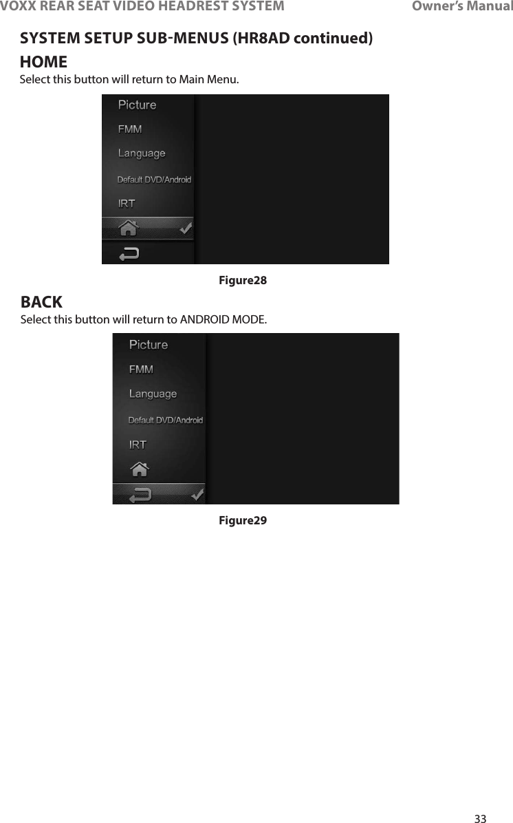 33VOXX REAR SEAT VIDEO HEADREST SYSTEM       Owner’s ManualSYSTEM SETUP SUBMENUS (HR8AD continued)HOMESelect this button will return to Main Menu�BACKSelect this button will return to ANDROID MODE�Figure28Figure29