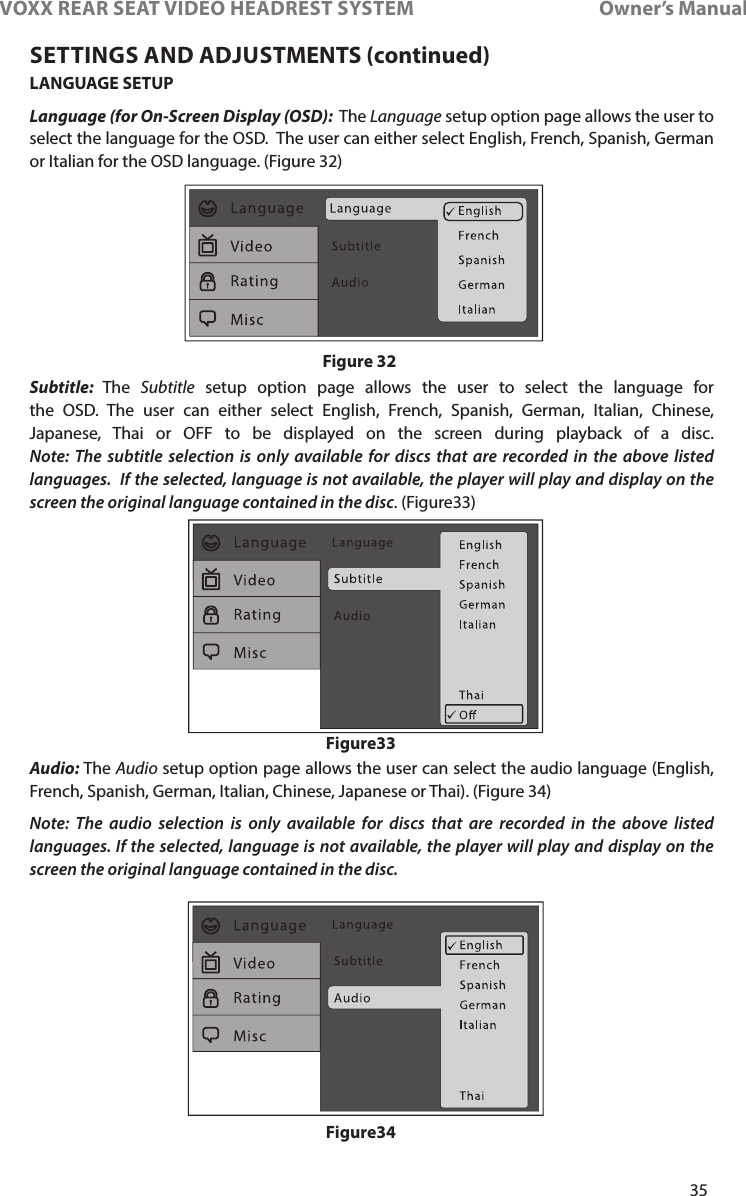 35VOXX REAR SEAT VIDEO HEADREST SYSTEM       Owner’s ManualLANGUAGE SETUPLanguage (for On-Screen Display (OSD):  The Language setup option page allows the user to select the language for the OSD�  The user can either select English, French, Spanish, German or Italian for the OSD language� (Figure 32)Subtitle:  The  Subtitle setup option page allows the user to select the language for the OSD� The user can either select English, French, Spanish, German, Italian, Chinese, Japanese, Thai or OFF to be displayed on the screen during playback of a disc� Note: The subtitle selection is only available for discs that are recorded in the above listed languages.  If the selected, language is not available, the player will play and display on the screen the original language contained in the disc� (Figure33)Audio: The Audio setup option page allows the user can select the audio language (English, French, Spanish, German, Italian, Chinese, Japanese or Thai)� (Figure 34)Note: The audio selection is only available for discs that are recorded in the above listed languages. If the selected, language is not available, the player will play and display on the screen the original language contained in the disc.Figure 32Figure33Figure34SETTINGS AND ADJUSTMENTS (continued)