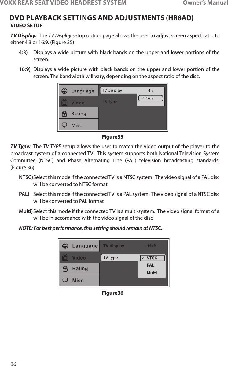 36VOXX REAR SEAT VIDEO HEADREST SYSTEM       Owner’s ManualVIDEO SETUPTV Display:  The TV Display setup option page allows the user to adjust screen aspect ratio to either 4:3 or 16:9� (Figure 35)  4:3)   Displays a wide picture with black bands on the upper and lower portions of the screen�  16:9)   Displays a wide picture with black bands on the upper and lower portion of the screen� The bandwidth will vary, depending on the aspect ratio of the disc�TV Type:  The TV TYPE setup allows the user to match the video output of the player to the broadcast system of a connected TV�  This system supports both National Television System Committee (NTSC) and Phase Alternating Line (PAL) television broadcasting standards�  (Figure 36) NTSC)  Select this mode if the connected TV is a NTSC system�  The video signal of a PAL disc will be converted to NTSC format PAL)   Select this mode if the connected TV is a PAL system�  The video signal of a NTSC disc will be converted to PAL format Multi)  Select this mode if the connected TV is a multi-system�  The video signal format of a will be in accordance with the video signal of the disc NOTE: For best performance, this setting should remain at NTSC.Figure35Figure36DVD PLAYBACK SETTINGS AND ADJUSTMENTS (HR8AD)