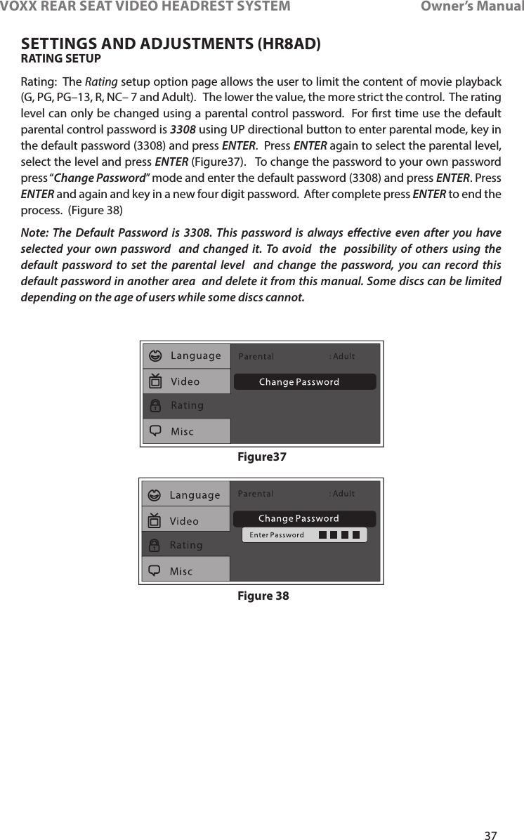 37VOXX REAR SEAT VIDEO HEADREST SYSTEM       Owner’s ManualRATING SETUP Rating:  The Rating setup option page allows the user to limit the content of movie playback (G, PG, PG–13, R, NC– 7 and Adult)�   The lower the value, the more strict the control�  The rating level can only be changed using a parental control password�  For rst time use the default parental control password is 3308 using UP directional button to enter parental mode, key in the default password (3308) and press ENTER�  Press ENTER again to select the parental level, select the level and press ENTER (Figure37)�   To change the password to your own password press “Change Password” mode and enter the default password (3308) and press ENTER� Press ENTER and again and key in a new four digit password�  After complete press ENTER to end the process�  (Figure 38)Note: The Default Password is 3308. This password is always eective even after you have selected your own password  and changed it. To avoid  the  possibility of others using the default password to set the parental level  and change the password, you can record this  default password in another area  and delete it from this manual. Some discs can be limited  depending on the age of users while some discs cannot.Figure 38Figure37SETTINGS AND ADJUSTMENTS (HR8AD)