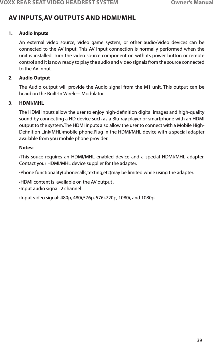39VOXX REAR SEAT VIDEO HEADREST SYSTEM       Owner’s Manual1.  Audio Inputs An external video source, video game system, or other audio/video devices can be connected to the AV input� This AV input connection is normally performed when the unit is installed� Turn the video source component on with its power button or remote control and it is now ready to play the audio and video signals from the source connected to the AV input�2.  Audio Output  The Audio output will provide the Audio signal from the M1 unit� This output can be heard on the Built-In Wireless Modulator�3. HDMI/MHL  The HDMI inputs allow the user to enjoy high-denition digital images and high-quality sound by connecting a HD device such as a Blu-ray player or smartphone with an HDMI  output to the system�The HDMI inputs also allow the user to connect with a Mobile High-Denition Link(MHL)mobile phone�Plug in the HDMI/MHL device with a special adapter available from you mobile phone provider� Notes: •This souce requires an HDMI/MHL enabled device and a special HDMI/MHL adapter.Contact your HDMI/MHL device supplier for the adapter� •Phonefunctionality(phonecalls,texting,etc)maybelimitedwhileusingtheadapter. •HDMIcontentisavailableontheAVoutput. •Inputaudiosignal:2channel•Inputvideosignal:480p,480i,576p,576i,720p,1080i,and1080p.AV INPUTS,AV OUTPUTS AND HDMI/MHL