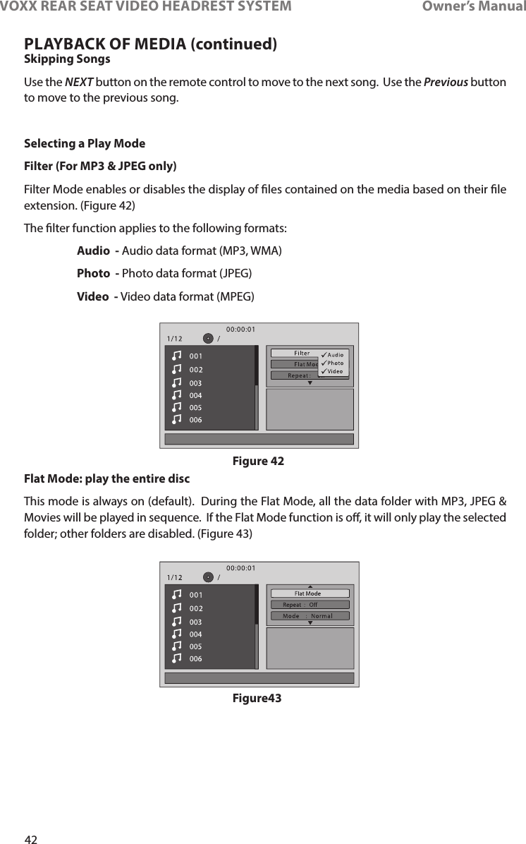 42VOXX REAR SEAT VIDEO HEADREST SYSTEM       Owner’s ManualSkipping SongsUse the NEXT button on the remote control to move to the next song�  Use the Previous button to move to the previous song�Selecting a Play ModeFilter (For MP3 &amp; JPEG only)Filter Mode enables or disables the display of les contained on the media based on their le extension� (Figure 42)The lter function applies to the following formats: Audio  - Audio data format (MP3, WMA) Photo  - Photo data format (JPEG) Video  - Video data format (MPEG)Flat Mode: play the entire discThis mode is always on (default)�  During the Flat Mode, all the data folder with MP3, JPEG &amp; Movies will be played in sequence�  If the Flat Mode function is o, it will only play the selected folder; other folders are disabled� (Figure 43)PLAYBACK OF MEDIA (continued)Figure 42Figure43