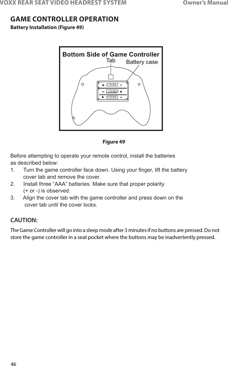 46VOXX REAR SEAT VIDEO HEADREST SYSTEM       Owner’s ManualBattery Installation (Figure 49) Before attempting to operate your remote control, install the batteries as described below:1.    Turn the game controller face down. Using your nger, lift the battery  cover tab and remove the cover.2.    Install three “AAA” batteries. Make sure that proper polarity  (+ or -) is observed.3.    Align the cover tab with the game controller and press down on the  cover tab until the cover locks.CAUTION: The Game Controller will go into a sleep mode after 3 minutes if no buttons are pressed� Do not store the game controller in a seat pocket where the buttons may be inadvertently pressed�GAME CONTROLLER OPERATIONFigure 49