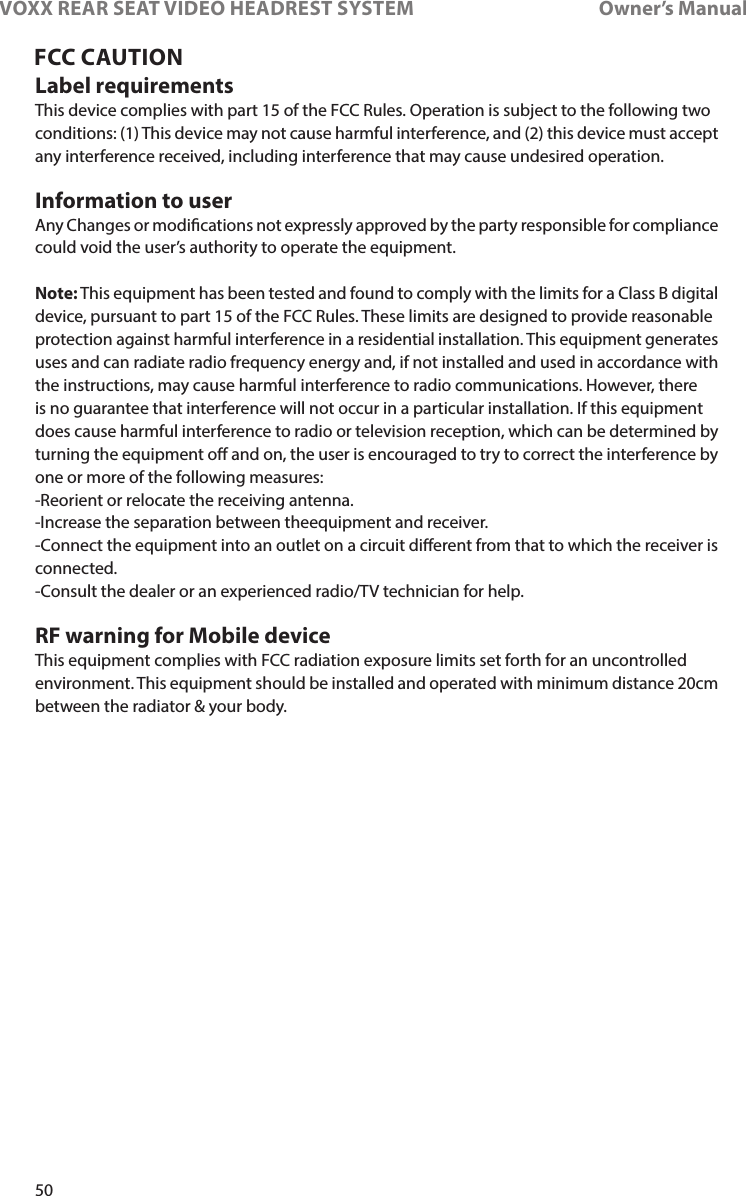 50VOXX REAR SEAT VIDEO HEADREST SYSTEM       Owner’s ManualFCC CAUTIONLabel requirementsThis device complies with part 15 of the FCC Rules� Operation is subject to the following twoconditions: (1) This device may not cause harmful interference, and (2) this device must acceptany interference received, including interference that may cause undesired operation�Information to userAny Changes or modications not expressly approved by the party responsible for compliancecould void the user’s authority to operate the equipment�Note: This equipment has been tested and found to comply with the limits for a Class B digitaldevice, pursuant to part 15 of the FCC Rules� These limits are designed to provide reasonableprotection against harmful interference in a residential installation� This equipment generatesuses and can radiate radio frequency energy and, if not installed and used in accordance withthe instructions, may cause harmful interference to radio communications� However, thereis no guarantee that interference will not occur in a particular installation� If this equipmentdoes cause harmful interference to radio or television reception, which can be determined byturning the equipment o and on, the user is encouraged to try to correct the interference byone or more of the following measures:-Reorient or relocate the receiving antenna�-Increase the separation between theequipment and receiver�-Connect the equipment into an outlet on a circuit dierent from that to which the receiver isconnected�-Consult the dealer or an experienced radio/TV technician for help�RF warning for Mobile deviceThis equipment complies with FCC radiation exposure limits set forth for an uncontrolledenvironment� This equipment should be installed and operated with minimum distance 20cmbetween the radiator &amp; your body�