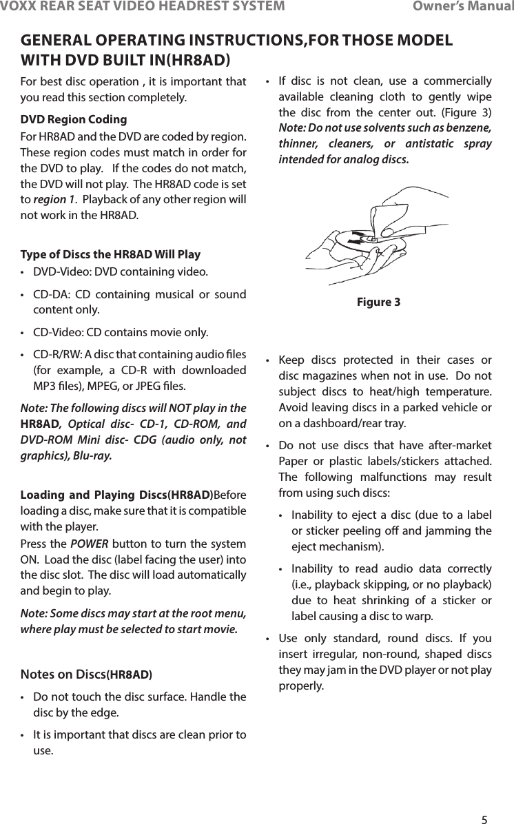 5VOXX REAR SEAT VIDEO HEADREST SYSTEM       Owner’s ManualFor best disc operation , it is important that you read this section completely�DVD Region CodingFor HR8AD and the DVD are coded by region�  These region codes must match in order for the DVD to play�   If the codes do not match, the DVD will not play�  The HR8AD code is set to region 1�  Playback of any other region will not work in the HR8AD�Type of Discs the HR8AD Will Play• DVD-Video: DVD containing video�• CD-DA: CD containing musical or sound content only�• CD-Video: CD contains movie only�• CD-R/RW: A disc that containing audio les (for example, a CD-R with downloaded MP3 les), MPEG, or JPEG les�Note: The following discs will NOT play in the HR8AD, Optical disc- CD-1, CD-ROM, and DVD-ROM Mini disc- CDG (audio only, not graphics), Blu-ray.Loading and Playing Discs(HR8AD)Before loading a disc, make sure that it is compatible with the player�Press the POWER button to turn the system ON�  Load the disc (label facing the user) into the disc slot�  The disc will load automatically and begin to play�Note: Some discs may start at the root menu, where play must be selected to start movie. Notes on Discs(HR8AD)• Do not touch the disc surface� Handle the disc by the edge�• It is important that discs are clean prior to use� • If disc is not clean, use a commercially available cleaning cloth to gently wipe the disc from the center out� (Figure 3) Note: Do not use solvents such as benzene, thinner, cleaners, or antistatic spray intended for analog discs.• Keep discs protected in their cases or disc magazines when not in use�  Do not subject discs to heat/high temperature�  Avoid leaving discs in a parked vehicle or on a dashboard/rear tray�• Do not use discs that have after-market Paper or plastic labels/stickers attached�  The following malfunctions may result from using such discs:• Inability to eject a disc (due to a label or sticker peeling o and jamming the eject mechanism)�• Inability to read audio data correctly (i�e�, playback skipping, or no playback) due to heat shrinking of a sticker or label causing a disc to warp�• Use only standard, round discs� If you insert irregular, non-round, shaped discs they may jam in the DVD player or not play properly�Figure 3GENERAL OPERATING INSTRUCTIONS,FOR THOSE MODEL WITH DVD BUILT INHR8AD