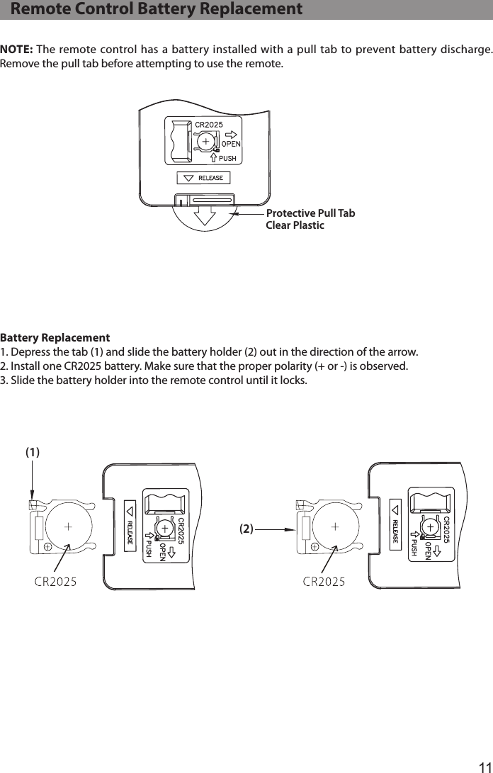 11NOTE: The remote control has a battery installed  with a pull tab to prevent battery discharge. Remove the pull tab before attempting to use the remote. Clear Plastic Protective Pull Tab(1)(2)Battery Replacement1. Depress the tab (1) and slide the battery holder (2) out in the direction of the arrow.2. Install one CR2025 battery. Make sure that the proper polarity (+ or -) is observed.3. Slide the battery holder into the remote control until it locks.    Remote Control Battery Replacement