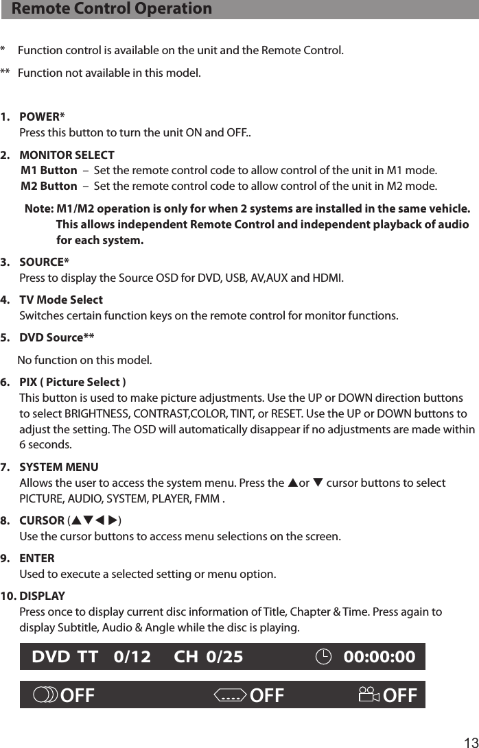 13*     Function control is available on the unit and the Remote Control.**   Function not available in this model.1.   POWER* Press this button to turn the unit ON and OFF..2.  MONITOR SELECT         M1 Button  –  Set the remote control code to allow control of the unit in M1 mode.         M2 Button  –  Set the remote control code to allow control of the unit in M2 mode.    Note: M1/M2 operation is only for when 2 systems are installed in the same vehicle.                         This allows independent Remote Control and independent playback of audio                        for each system.3.   SOURCE* Press to display the Source OSD for DVD, USB, AV,AUX and HDMI.4.   TV Mode Select Switches certain function keys on the remote control for monitor functions.5.   DVD  Source**       No function on this model.6.   PIX ( Picture Select ) This button is used to make picture adjustments. Use the UP or DOWN direction buttons to select BRIGHTNESS, CONTRAST,COLOR, TINT, or RESET. Use the UP or DOWN buttons to adjust the setting. The OSD will automatically disappear if no adjustments are made within 6 seconds.7.   SYSTEM  MENU Allows the user to access the system menu. Press the por q cursor buttons to select PICTURE, AUDIO, SYSTEM, PLAYER, FMM .8.   CURSOR (pqt u) Use the cursor buttons to access menu selections on the screen.9.   ENTER Used to execute a selected setting or menu option.10.  DISPLAY Press once to display current disc information of Title, Chapter &amp; Time. Press again to display Subtitle, Audio &amp; Angle while the disc is playing.       OFF                                   OFF                       OFF....DVD  TT    0/12      CH  0/25                         00:00:00   Remote Control Operation