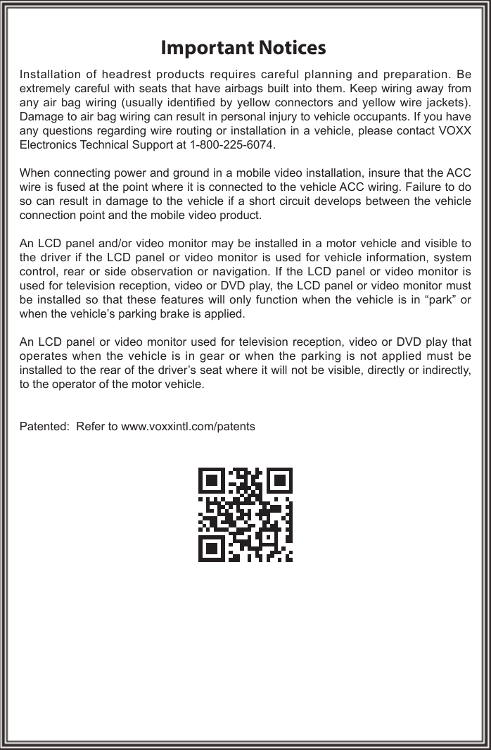 Important NoticesInstallation of headrest products requires careful planning and preparation. Be extremely careful with seats that have airbags built into them. Keep wiring away from any air bag wiring (usually identified by yellow connectors and yellow wire jackets). Damage to air bag wiring can result in personal injury to vehicle occupants. If you have any questions regarding wire routing or installation in a vehicle, please contact VOXX Electronics Technical Support at 1-800-225-6074.When connecting power and ground in a mobile video installation, insure that the ACC wire is fused at the point where it is connected to the vehicle ACC wiring. Failure to do so can result in damage to the vehicle if a short circuit develops between the vehicle connection point and the mobile video product.An LCD panel and/or video monitor may be installed in a motor vehicle and visible to the driver if the LCD panel or video monitor is used for vehicle information, system control, rear or side observation or navigation. If the LCD panel or video monitor is used for television reception, video or DVD play, the LCD panel or video monitor must be installed so that these features will only function when the vehicle is in “park” or when the vehicle’s parking brake is applied.An LCD panel or video monitor used for television reception, video or DVD play that operates when the vehicle is in gear or when the parking is not applied must be installed to the rear of the driver’s seat where it will not be visible, directly or indirectly, to the operator of the motor vehicle.Patented:  Refer to www.voxxintl.com/patents