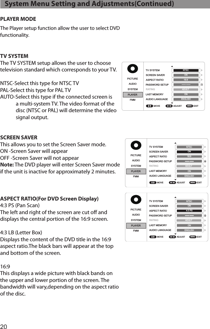 20PLAYER MODEThe Player setup function allow the user to select DVD functionality.TV SYSTEMThe TV SYSTEM setup allows the user to choose television standard which corresponds to your TV.NTSC-Select this type for NTSC TVPAL-Select this type for PAL TVAUTO-Select this type if the connected screen is a multi-system TV. The video format of the disc (NTSC or PAL) will determine the video signal output.SCREEN SAVER This allows you to set the Screen Saver mode. ON -Screen Saver will appearOFF -Screen Saver will not appearNote: The DVD player will enter Screen Saver mode  if the unit is inactive for approximately 2 minutes.ASPECT RATIO(For DVD Screen Display)4:3 PS (Pan Scan)The left and right of the screen are cut off and displays the central portion of the 16:9 screen.4:3 LB (Letter Box)Displays the content of the DVD title in the 16:9 aspect ratio.The black bars will appear at the top and bottom of the screen.16:9This displays a wide picture with black bands on the upper and lower portion of the screen. The bandwidth will vary,depending on the aspect ratio of the disc.   System Menu Setting and Adjustments(Continued)PICTUREPICTUREPICTUREPICTUREPICTUREPICTUREPICTURE PICTUREAUDIOAUDIOAUDIOAUDIOAUDIOAUDIOAUDIO AUDIOSYSTEMSYSTEMSYSTEMSYSTEMSYSTEMSYSTEMSYSTEM SYSTEMPLAYERPLAYERPLAYERPLAYERPLAYERPLAYERPLAYER PLAYERFMMFMMFMMFMMFMMFMMFMM FMMADJUST ADJUST ADJUST ADJUST ADJUST ADJUST ADJUST  ADJUST EXIT EXIT EXIT EXIT EXIT EXIT EXIT  EXIT TV SYSTEMTV SYSTEMTV SYSTEMTV SYSTEMSUBTITLEGLANGUAGESUBTITLEGLANGUAGETV SYSTEM TV SYSTEMSCREEN SAVERSCREEN SAVERSCREEN SAVERSCREEN SAVERMENU LANGUAGEMENU LANGUAGESCREEN SAVER SCREEN SAVERASPECT RATIOASPECT RATIOASPECT RATIOASPECT RATIOASPECT RATIO ASPECT RATIOPASSWORD SETUPPASSWORD SETUPPASSWORD SETUPPASSWORD SETUPPASSWORD SETUPPASSWORD SETUPLAST MEMORYLAST MEMORYLAST MEMORYLAST MEMORYLAST MEMORY LAST MEMORYAUDIO LANGUAGEAUDIO LANGUAGEAUDIO LANGUAGEAUDIO LANGUAGEAUDIO LANGUAGE AUDIO LANGUAGEMOVE MOVE MOVE MOVE MOVE MOVE MOVE  MOVE MENU MENU MENU MENU MENU MENU MENU  MENU NTSC NTSC NTSC NTSC ENGLISH ENGLISH ENGLISH ENGLISH NTSC  NTSC  ADULT  ADULT ADULT ADULT ADULT  ADULT ON ON ON ON ON  ON ON ON ON ON ON  ON 16:9 16:9 16:9 4:3 PS 16:9 16:9ENGLISH ENGLISH ENGLISH ENGLISH ENGLISH  ENGLISH RATINGRATINGRATINGRATING RATINGRATINGPICTUREPICTUREPICTUREPICTUREPICTUREPICTUREPICTURE PICTUREAUDIOAUDIOAUDIOAUDIOAUDIOAUDIOAUDIO AUDIOSYSTEMSYSTEMSYSTEMSYSTEMSYSTEMSYSTEMSYSTEM SYSTEMPLAYERPLAYERPLAYERPLAYERPLAYERPLAYERPLAYER PLAYERFMMFMMFMMFMMFMMFMMFMM FMMADJUST ADJUST ADJUST ADJUST ADJUST ADJUST ADJUST  ADJUST EXIT EXIT EXIT EXIT EXIT EXIT EXIT  EXIT TV SYSTEMTV SYSTEMTV SYSTEMTV SYSTEMSUBTITLEGLANGUAGESUBTITLEGLANGUAGETV SYSTEM TV SYSTEMSCREEN SAVERSCREEN SAVERSCREEN SAVERSCREEN SAVERMENU LANGUAGEMENU LANGUAGESCREEN SAVER SCREEN SAVERASPECT RATIOASPECT RATIOASPECT RATIOASPECT RATIOASPECT RATIO ASPECT RATIOPASSWORD SETUPPASSWORD SETUPPASSWORD SETUPPASSWORD SETUPPASSWORD SETUPPASSWORD SETUPLAST MEMORYLAST MEMORYLAST MEMORYLAST MEMORYLAST MEMORY LAST MEMORYAUDIO LANGUAGEAUDIO LANGUAGEAUDIO LANGUAGEAUDIO LANGUAGEAUDIO LANGUAGE AUDIO LANGUAGEMOVE MOVE MOVE MOVE MOVE MOVE MOVE  MOVE MENU MENU MENU MENU MENU MENU MENU  MENU NTSC NTSC NTSC NTSC ENGLISH ENGLISH ENGLISH ENGLISH NTSC  NTSC  ADULT ADULT ADULT ADULT ADULT  ADULT ON ON ON ON ON  ON ON ON ON ON ON  ON 16:9 16:9 16:9 4:3 PS 16:9 16:9ENGLISH ENGLISH ENGLISH ENGLISH ENGLISH  ENGLISH RATINGRATINGRATINGRATINGRATINGRATING