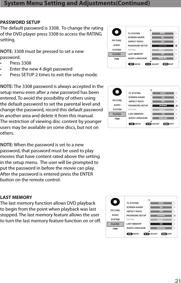 21PASSWORD SETUPThe default password is 3308.  To change the rating of the DVD player press 3308 to access the RATING setting.NOTE: 3308 must be pressed to set a new password. •  Press 3308•  Enter the new 4 digit password•  Press SETUP 2 times to exit the setup mode.NOTE: The 3308 password is always accepted in the setup menu even after a new password has been entered. To avoid the possibility of others using the default password to set the parental level and change the password, record this default password in another area and delete it from this manual. The restriction of viewing disc content by younger users may be available on some discs, but not on others. NOTE: When the password is set to a new password, that password must be used to play movies that have content rated above the setting in the setup menu.  The user will be prompted to put the password in before the movie can play.  After the password is entered press the ENTER button on the remote control.LAST MEMORYThe last memory function allows DVD playback to begin from the point when playback was last stopped. The last memory feature allows the user to turn the last memory feature function on or off.   System Menu Setting and Adjustments(Continued)PICTUREPICTUREPICTUREPICTUREPICTUREPICTUREPICTUREPICTUREAUDIOAUDIOAUDIOAUDIOAUDIOAUDIOAUDIOAUDIOSYSTEMSYSTEMSYSTEMSYSTEMSYSTEMSYSTEMSYSTEMSYSTEMPLAYERPLAYERPLAYERPLAYERPLAYERPLAYERPLAYERPLAYERFMMFMMFMMFMMFMMFMMFMMFMMADJUST ADJUST ADJUST ADJUST ADJUST ADJUST ADJUST ADJUST EXIT EXIT EXIT EXIT EXIT EXIT EXIT EXIT TV SYSTEMTV SYSTEMTV SYSTEMTV SYSTEMSUBTITLEGLANGUAGESUBTITLEGLANGUAGETV SYSTEMTV SYSTEMSCREEN SAVERSCREEN SAVERSCREEN SAVERSCREEN SAVERMENU LANGUAGEMENU LANGUAGESCREEN SAVERSCREEN SAVERASPECT RATIOASPECT RATIOASPECT RATIOASPECT RATIOASPECT RATIOASPECT RATIOPASSWORD SETUPPASSWORD SETUPPASSWORD SETUPPASSWORD SETUPPASSWORD SETUPPASSWORD SETUPLAST MEMORYLAST MEMORYLAST MEMORYLAST MEMORYLAST MEMORYLAST MEMORYAUDIO LANGUAGEAUDIO LANGUAGEAUDIO LANGUAGEAUDIO LANGUAGEAUDIO LANGUAGEAUDIO LANGUAGEMOVE MOVE MOVE MOVE MOVE MOVE MOVE MOVE MENU MENU MENU MENU MENU MENU MENU MENU NTSC NTSC NTSC NTSC ENGLISH ENGLISH ENGLISH ENGLISH NTSC NTSC  ADULT  ADULT ADULT ADULT ADULT ADULT ON ON ON ON ON ON ON ON ON ON ON ON 16:9 16:9 16:9 4:3 PS 16:916:9ENGLISH ENGLISH ENGLISH ENGLISH ENGLISH ENGLISH RATINGRATINGRATINGRATING RATINGRATINGPICTUREPICTUREPICTUREPICTUREPICTUREPICTUREPICTUREPICTUREAUDIOAUDIOAUDIOAUDIOAUDIOAUDIOAUDIOAUDIOSYSTEMSYSTEMSYSTEMSYSTEMSYSTEMSYSTEMSYSTEMSYSTEMPLAYERPLAYERPLAYERPLAYERPLAYERPLAYERPLAYERPLAYERFMMFMMFMMFMMFMMFMMFMMFMMADJUST ADJUST ADJUST ADJUST ADJUST ADJUST ADJUST ADJUST EXIT EXIT EXIT EXIT EXIT EXIT EXIT EXIT TV SYSTEMTV SYSTEMTV SYSTEMTV SYSTEMSUBTITLEGLANGUAGESUBTITLEGLANGUAGETV SYSTEMTV SYSTEMSCREEN SAVERSCREEN SAVERSCREEN SAVERSCREEN SAVERMENU LANGUAGEMENU LANGUAGESCREEN SAVERSCREEN SAVERASPECT RATIOASPECT RATIOASPECT RATIOASPECT RATIOASPECT RATIOASPECT RATIOPASSWORD SETUPPASSWORD SETUPPASSWORD SETUPPASSWORD SETUPPASSWORD SETUPPASSWORD SETUPLAST MEMORYLAST MEMORYLAST MEMORYLAST MEMORYLAST MEMORYLAST MEMORYAUDIO LANGUAGEAUDIO LANGUAGEAUDIO LANGUAGEAUDIO LANGUAGEAUDIO LANGUAGEAUDIO LANGUAGEMOVE MOVE MOVE MOVE MOVE MOVE MOVE MOVE MENU MENU MENU MENU MENU MENU MENU MENU NTSC NTSC NTSC NTSC ENGLISH ENGLISH ENGLISH ENGLISH NTSC NTSC  ADULT  ADULT ADULT ADULT ADULT ADULT ON ON ON ON ON ON ON ON ON ON ON ON 16:9 16:9 16:9 4:3 PS 16:916:9ENGLISH ENGLISH ENGLISH ENGLISH ENGLISH ENGLISH RATINGRATINGRATINGRATING RATINGRATINGPICTUREPICTUREPICTUREPICTUREPICTUREPICTUREPICTURE PICTUREAUDIOAUDIOAUDIOAUDIOAUDIOAUDIOAUDIO AUDIOSYSTEMSYSTEMSYSTEMSYSTEMSYSTEMSYSTEMSYSTEM SYSTEMPLAYERPLAYERPLAYERPLAYERPLAYERPLAYERPLAYER PLAYERFMMFMMFMMFMMFMMFMMFMM FMMADJUST ADJUST ADJUST ADJUST ADJUST ADJUST ADJUST  ADJUST EXIT EXIT EXIT EXIT EXIT EXIT EXIT  EXIT TV SYSTEMTV SYSTEMTV SYSTEMTV SYSTEMSUBTITLEGLANGUAGESUBTITLEGLANGUAGETV SYSTEM TV SYSTEMSCREEN SAVERSCREEN SAVERSCREEN SAVERSCREEN SAVERMENU LANGUAGEMENU LANGUAGESCREEN SAVER SCREEN SAVERASPECT RATIOASPECT RATIOASPECT RATIOASPECT RATIOASPECT RATIO ASPECT RATIOPASSWORD SETUPPASSWORD SETUPPASSWORD SETUPPASSWORD SETUPPASSWORD SETUPPASSWORD SETUPLAST MEMORYLAST MEMORYLAST MEMORYLAST MEMORYLAST MEMORY LAST MEMORYAUDIO LANGUAGEAUDIO LANGUAGEAUDIO LANGUAGEAUDIO LANGUAGEAUDIO LANGUAGE AUDIO LANGUAGEMOVE MOVE MOVE MOVE MOVE MOVE MOVE  MOVE MENU MENU MENU MENU MENU MENU MENU  MENU NTSC NTSC NTSC NTSC ENGLISH ENGLISH ENGLISH ENGLISH NTSC  NTSC  ADULT ADULT ADULT ADULT ADULT  ADULT ON ON ON ON ON  ON ON ON ON ON ON  ON 16:9 16:9 16:9 4:3 PS 16:9 16:9ENGLISH ENGLISH ENGLISH ENGLISH ENGLISH  ENGLISH RATINGRATINGRATINGRATINGRATINGRATING