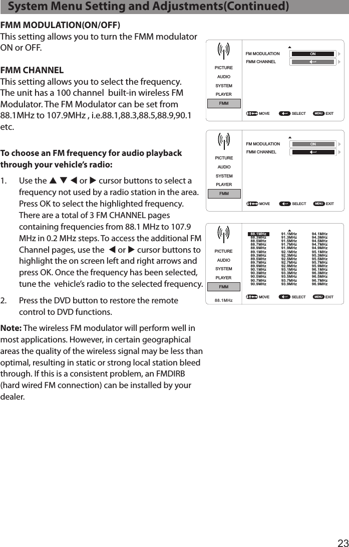 23FMM MODULATION(ON/OFF)This setting allows you to turn the FMM modulator ON or OFF.FMM CHANNELThis setting allows you to select the frequency. The unit has a 100 channel  built-in wireless FM Modulator. The FM Modulator can be set from 88.1MHz to 107.9MHz , i.e.88.1,88.3,88.5,88.9,90.1 etc.To choose an FM frequency for audio playback through your vehicle’s radio:1.  Use the p q t or u cursor buttons to select a frequency not used by a radio station in the area. Press OK to select the highlighted frequency. There are a total of 3 FM CHANNEL pages containing frequencies from 88.1 MHz to 107.9 MHz in 0.2 MHz steps. To access the additional FM Channel pages, use the  t or u cursor buttons to highlight the on screen left and right arrows and press OK. Once the frequency has been selected, tune the  vehicle’s radio to the selected frequency.2.  Press the DVD button to restore the remote control to DVD functions.Note: The wireless FM modulator will perform well in most applications. However, in certain geographical areas the quality of the wireless signal may be less than optimal, resulting in static or strong local station bleed through. If this is a consistent problem, an FMDIRB (hard wired FM connection) can be installed by your dealer.   System Menu Setting and Adjustments(Continued)PICTUREPICTUREAUDIOAUDIOSYSTEMSYSTEMPLAYERPLAYERFMMFMMSELECT SELECT EXIT EXIT FM MODULATION FM MODULATION FMM CHANNELFMM CHANNELMOVE MOVE MENU MENU ONONPICTUREAUDIOSYSTEMPLAYERFMMSELECT  EXIT MOVE  MENU 91.1MHz91.3MHz91.5MHz91.7MHz91.9MHz92.1MHz92.3MHz92.5MHz92.7MHz92.9MHz93.1MHz93.3MHz93.5MHz93.7MHz93.9MHz94.1MHz94.3MHz94.5MHz94.7MHz94.9MHz95.1MHz95.3MHz95.5MHz95.7MHz95.9MHz96.1MHz96.3MHz96.5MHz96.7MHz96.9MHz88.1MHz88.3MHz88.5MHz88.7MHz88.9MHz89.1MHz89.3MHz89.5MHz89.7MHz89.9MHz90.1MHz90.3MHz90.5MHz90.7MHz90.9MHz88.1MHzPICTUREPICTUREAUDIOAUDIOSYSTEMSYSTEMPLAYERPLAYERFMMFMMSELECT SELECT EXIT EXIT FM MODULATION FM MODULATION FMM CHANNELFMM CHANNELMOVE MOVE MENU MENU ONONPICTUREAUDIOSYSTEMPLAYERFMMSELECT  EXIT MOVE  MENU 91.1MHz91.3MHz91.5MHz91.7MHz91.9MHz92.1MHz92.3MHz92.5MHz92.7MHz92.9MHz93.1MHz93.3MHz93.5MHz93.7MHz93.9MHz94.1MHz94.3MHz94.5MHz94.7MHz94.9MHz95.1MHz95.3MHz95.5MHz95.7MHz95.9MHz96.1MHz96.3MHz96.5MHz96.7MHz96.9MHz88.1MHz88.3MHz88.5MHz88.7MHz88.9MHz89.1MHz89.3MHz89.5MHz89.7MHz89.9MHz90.1MHz90.3MHz90.5MHz90.7MHz90.9MHz88.1MHzPICTURE PICTUREAUDIO AUDIOSYSTEM SYSTEMPLAYER PLAYERFMM FMMSELECT  SELECT EXIT  EXIT FM MODULATION  FM MODULATION FMM CHANNEL FMM CHANNELMOVE  MOVE MENU  MENU ON ONPICTUREAUDIOSYSTEMPLAYERFMMSELECT  EXIT MOVE  MENU 91.1MHz91.3MHz91.5MHz91.7MHz91.9MHz92.1MHz92.3MHz92.5MHz92.7MHz92.9MHz93.1MHz93.3MHz93.5MHz93.7MHz93.9MHz94.1MHz94.3MHz94.5MHz94.7MHz94.9MHz95.1MHz95.3MHz95.5MHz95.7MHz95.9MHz96.1MHz96.3MHz96.5MHz96.7MHz96.9MHz88.1MHz88.3MHz88.5MHz88.7MHz88.9MHz89.1MHz89.3MHz89.5MHz89.7MHz89.9MHz90.1MHz90.3MHz90.5MHz90.7MHz90.9MHz88.1MHz
