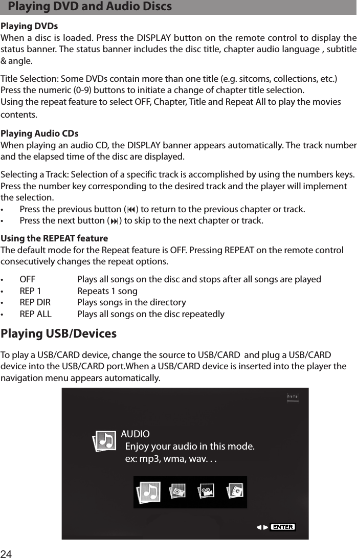 24Playing DVDsWhen a disc is loaded. Press the DISPLAY button on the remote control to display the status banner. The status banner includes the disc title, chapter audio language , subtitle &amp; angle.Title Selection: Some DVDs contain more than one title (e.g. sitcoms, collections, etc.)Press the numeric (0-9) buttons to initiate a change of chapter title selection. Using the repeat feature to select OFF, Chapter, Title and Repeat All to play the movies  contents.Playing Audio CDsWhen playing an audio CD, the DISPLAY banner appears automatically. The track number and the elapsed time of the disc are displayed.Selecting a Track: Selection of a specific track is accomplished by using the numbers keys. Press the number key corresponding to the desired track and the player will implement the selection.•  Press the previous button (9) to return to the previous chapter or track.•  Press the next button (:) to skip to the next chapter or track.Using the REPEAT featureThe default mode for the Repeat feature is OFF. Pressing REPEAT on the remote control consecutively changes the repeat options.•  OFF   Plays all songs on the disc and stops after all songs are played•  REP 1  Repeats 1 song•  REP DIR  Plays songs in the directory•  REP ALL  Plays all songs on the disc repeatedlyPlaying USB/DevicesTo play a USB/CARD device, change the source to USB/CARD  and plug a USB/CARD device into the USB/CARD port.When a USB/CARD device is inserted into the player the navigation menu appears automatically.   Playing DVD and Audio DiscsAUDIO  Enjoy your audio in this mode.  ex: mp3, wma, wav. . .ENTER