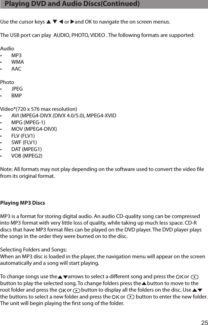 25Use the cursor keys p q t or uand OK to navigate the on screen menus.The USB port can play  AUDIO, PHOTO, VIDEO . The following formats are supported:Audio•  MP3•  WMA•  AACPhoto•  JPEG•  BMPVideo*(720 x 576 max resolution)•  AVI (MPEG4-DIVX (DIVX 4.0/5.0), MPEG4-XVID •  MPG (MPEG-1) •  MOV (MPEG4-DIVX)•  FLV (FLV1)•  SWF (FLV1) •  DAT (MPEG1) •  VOB (MPEG2)  Note: All formats may not play depending on the software used to convert the video file from its original format.Playing MP3 DiscsMP3 is a format for storing digital audio. An audio CD-quality song can be compressed into MP3 format with very little loss of quality, while taking up much less space. CD-R discs that have MP3 format files can be played on the DVD player. The DVD player plays the songs in the order they were burned on to the disc.Selecting Folders and Songs:When an MP3 disc is loaded in the player, the navigation menu will appear on the screen automatically and a song will start playing.To change songs use the         arrows to select a different song and press the        or      button to play the selected song. To change folders press the     button to move to the  root folder and press the        or        button to display all the folders on the disc. Use         the buttons to select a new folder and press the        or         button to enter the new folder. The unit will begin playing the first song of the folder.   Playing DVD and Audio Discs(Continued)