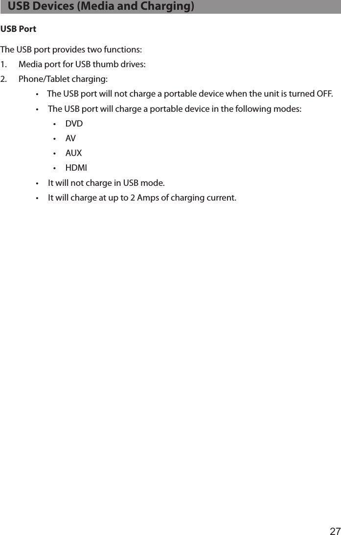 27USB PortThe USB port provides two functions:1.  Media port for USB thumb drives:2.  Phone/Tablet charging:•  The USB port will not charge a portable device when the unit is turned OFF.•  The USB port will charge a portable device in the following modes:•  DVD•  AV•  AUX•  HDMI•  It will not charge in USB mode.•  It will charge at up to 2 Amps of charging current.   USB Devices (Media and Charging)