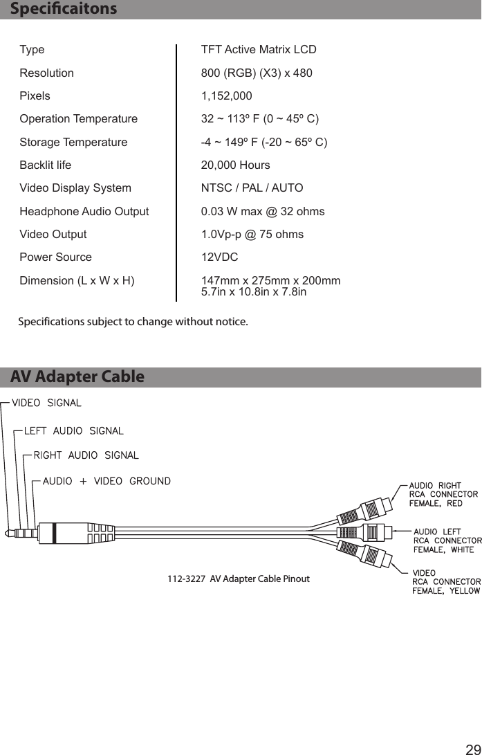 29   Specicaitons   AV Adapter CableTypeResolutionPixelsOperation TemperatureStorage TemperatureBacklit lifeVideo Display System Headphone Audio OutputVideo OutputPower SourceDimension (L x W x H)TFT Active Matrix LCD800 (RGB) (X3) x 4801,152,00032 ~ 113º F (0 ~ 45º C)-4 ~ 149º F (-20 ~ 65º C)20,000 HoursNTSC / PAL / AUTO0.03 W max @ 32 ohms1.0Vp-p @ 75 ohms12VDC147mm x 275mm x 200mm5.7in x 10.8in x 7.8inSpecifications subject to change without notice.112-3227  AV Adapter Cable Pinout
