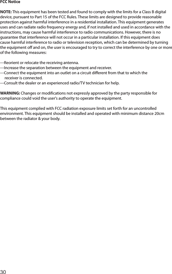30FCC NoticeNOTE: This equipment has been tested and found to comply with the limits for a Class B digitaldevice, pursuant to Part 15 of the FCC Rules. These limits are designed to provide reasonableprotection against harmful interference in a residential installation. This equipment generatesuses and can radiate radio frequency energy and, if not installed and used in accordance with theinstructions, may cause harmful interference to radio communications. However, there is noguarantee that interference will not occur in a particular installation. If this equipment doescause harmful interference to radio or television reception, which can be determined by turningthe equipment off and on, the user is encouraged to try to correct the interference by one or moreof the following measures:---Reorient or relocate the receiving antenna.---Increase the separation between the equipment and receiver.---Connect the equipment into an outlet on a circuit different from that to which the     receiver is connected.---Consult the dealer or an experienced radio/TV technician for help.WARNING: Changes or modifications not expressly approved by the party responsible forcompliance could void the user&apos;s authority to operate the equipment.This equipment complied with FCC radiation exposure limits set forth for an uncontrolledenvironment. This equipment should be installed and operated with minimum distance 20cmbetween the radiator &amp; your body.