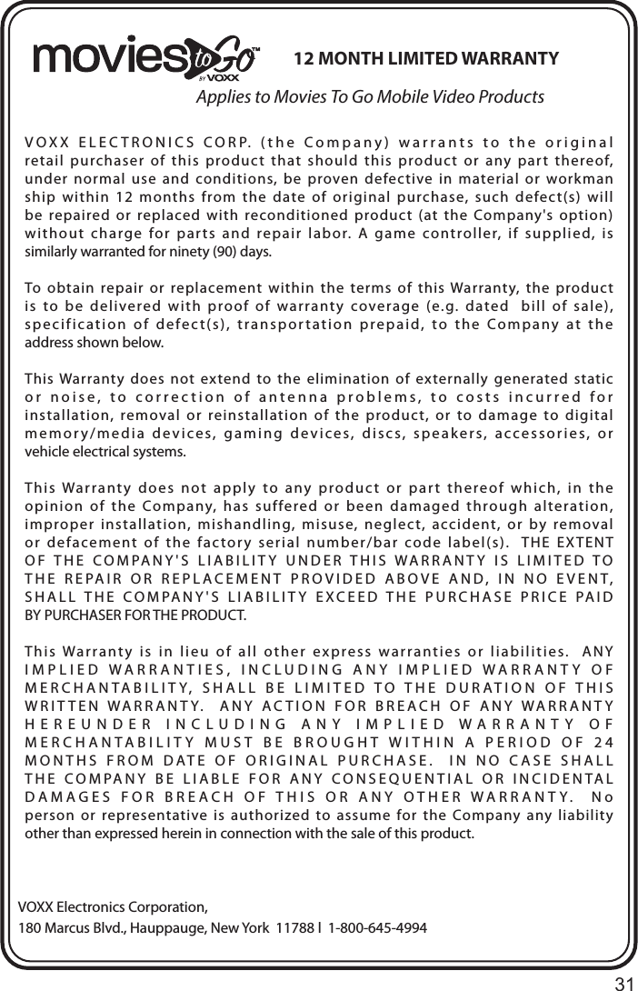 31Applies to Movies To Go Mobile Video ProductsVOXX Electronics Corporation,180 Marcus Blvd., Hauppauge, New York  11788 l  1-800-645-499412 MONTH LIMITED WARRANTYVOXX  ELECTRONICS  CORP.  (the  Company)  warrants  to  the  original  retail  purchaser  of  this  product  that  should  this  product  or  any  part  thereof, under  normal  use  and  conditions,  be  proven  defective  in  material  or  workman ship  within  12  months  from  the  date  of  original  purchase,  such  defect(s)  will  be  repaired  or  replaced  with  reconditioned  product  (at  the  Company&apos;s option) without  charge  for  parts  and  repair  labor.  A  game  controller,  if  supplied,  is  similarly warranted for ninety (90) days.To  obtain  repair  or  replacement  within  the  terms  of  this  Warranty,  the  product  is  to  be  delivered  with  proof  of  warranty  coverage  (e.g.  dated    bill  of  sale), specification  of  defect(s),  transportation  prepaid,  to  the  Company  at  the  address shown below.This Warranty  does  not  extend  to  the  elimination  of  externally  generated  static  or  noise,  to  correction  of  antenna  problems,  to  costs  incurred  for installation,  removal  or  reinstallation  of  the  product,  or  to  damage  to  digital memory/media  devices,  gaming  devices,  discs,  speakers,  accessories,  or  vehicle electrical systems.This  Warranty  does  not  apply  to  any  product  or  part  thereof  which,  in  the  opinion  of  the  Company,  has  suffered  or  been  damaged  through  alteration,  improper  installation,  mishandling,  misuse,  neglect,  accident,  or  by  removal  or  defacement  of  the  factory  serial  number/bar  code  label(s).    THE  EXTENT  OF THE COMPANY&apos;S LIABILITY UNDER THIS WARRANTY IS LIMITED TO  THE  REPAIR  OR  REPLACEMENT  PROVIDED  ABOVE  AND,  IN  NO  EVENT,  SHALL THE COMPANY&apos;S LIABILITY EXCEED THE PURCHASE PRICE PAID BY PURCHASER FOR THE PRODUCT.This  Warranty  is  in  lieu  of  all  other  express  warranties  or  liabilities.    ANY  IMPLIED  WARRANTIES,  INCLUDING  ANY  IMPLIED  WARRANTY  OF  MERCHANTABILITY,  SHALL  BE  LIMITED  TO  THE  DURATION  OF  THIS  WRITTEN WARRANTY.  ANY ACTION FOR BREACH OF ANY WARRANTY  HEREUNDER INCLUDING ANY IMPLIED WARRANTY OF  MERCHANTABILITY MUST BE BROUGHT WITHIN A PERIOD OF 24  MONTHS FROM DATE OF ORIGINAL PURCHASE.  IN NO CASE SHALL  THE COMPANY BE LIABLE FOR ANY CONSEQUENTIAL OR INCIDENTAL  DAMAGES FOR BREACH OF THIS OR ANY OTHER WARRANTY.  No  person  or  representative is  authorized  to  assume  for  the  Company  any  liability  other than expressed herein in connection with the sale of this product.