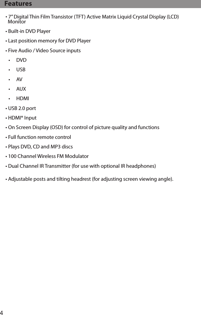 4• 7” Digital Thin Film Transistor (TFT) Active Matrix Liquid Crystal Display (LCD)    Monitor• Built-in DVD Player• Last position memory for DVD Player• Five Audio / Video Source inputs•  DVD•  USB•  AV•  AUX•  HDMI• USB 2.0 port• HDMI® Input• On Screen Display (OSD) for control of picture quality and functions• Full function remote control• Plays DVD, CD and MP3 discs• 100 Channel Wireless FM Modulator• Dual Channel IR Transmitter (for use with optional IR headphones)• Adjustable posts and tilting headrest (for adjusting screen viewing angle).   Features