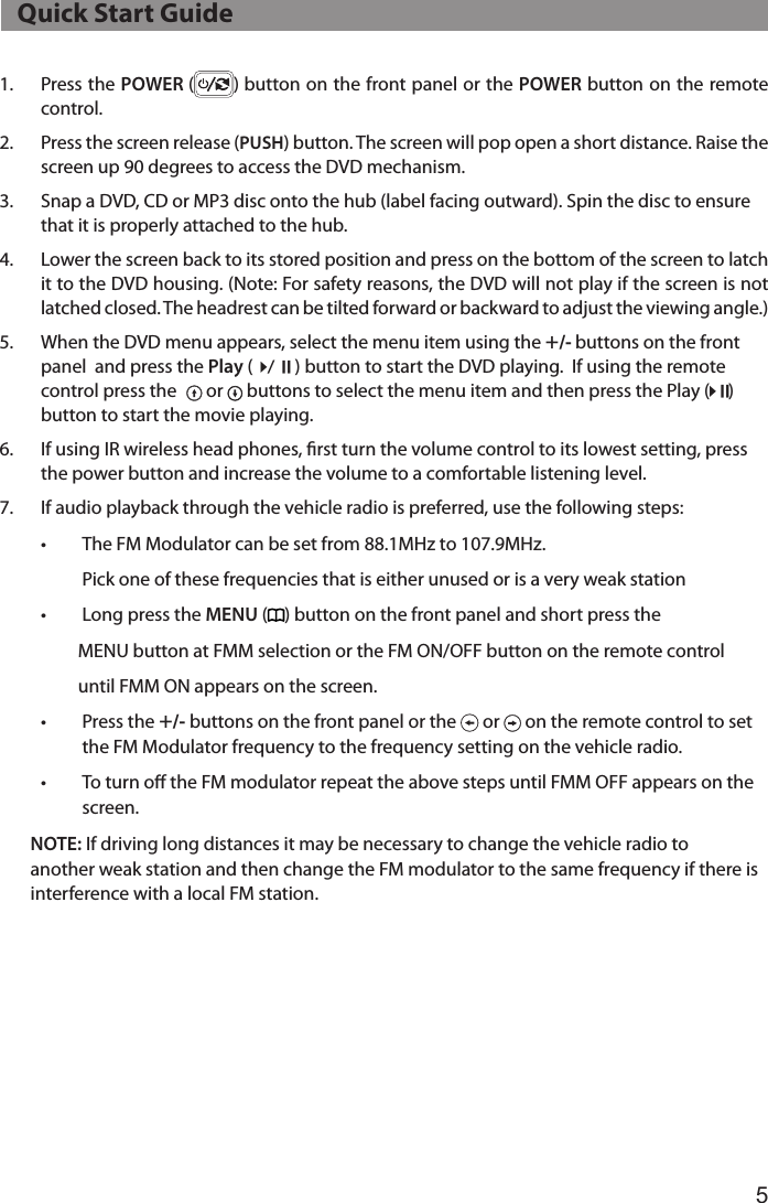 51.  Press the POWER ( ) button on the front panel or the POWER button on the remote control.2.  Press the screen release (PUSH) button. The screen will pop open a short distance. Raise the screen up 90 degrees to access the DVD mechanism.3.  Snap a DVD, CD or MP3 disc onto the hub (label facing outward). Spin the disc to ensure that it is properly attached to the hub.4.  Lower the screen back to its stored position and press on the bottom of the screen to latch  it to the DVD housing. (Note: For safety reasons, the DVD will not play if the screen is not latched closed. The headrest can be tilted forward or backward to adjust the viewing angle.)5.  When the DVD menu appears, select the menu item using the +/- buttons on the front panel  and press the Play (4/; ) button to start the DVD playing.  If using the remote control press the  or   buttons to select the menu item and then press the Play (4;)button to start the movie playing.6.  If using IR wireless head phones, rst turn the volume control to its lowest setting, press the power button and increase the volume to a comfortable listening level.7.  If audio playback through the vehicle radio is preferred, use the following steps:  •  The FM Modulator can be set from 88.1MHz to 107.9MHz.                      Pick one of these frequencies that is either unused or is a very weak station  •  Long press the MENU ( ) button on the front panel and short press the                    MENU button at FMM selection or the FM ON/OFF button on the remote control                    until FMM ON appears on the screen.  •  Press the +/- buttons on the front panel or the   or   on the remote control to set    the FM Modulator frequency to the frequency setting on the vehicle radio.   •  To turn o the FM modulator repeat the above steps until FMM OFF appears on the   screen. NOTE: If driving long distances it may be necessary to change the vehicle radio to      another weak station and then change the FM modulator to the same frequency if there is    interference with a local FM station.   Quick Start Guide