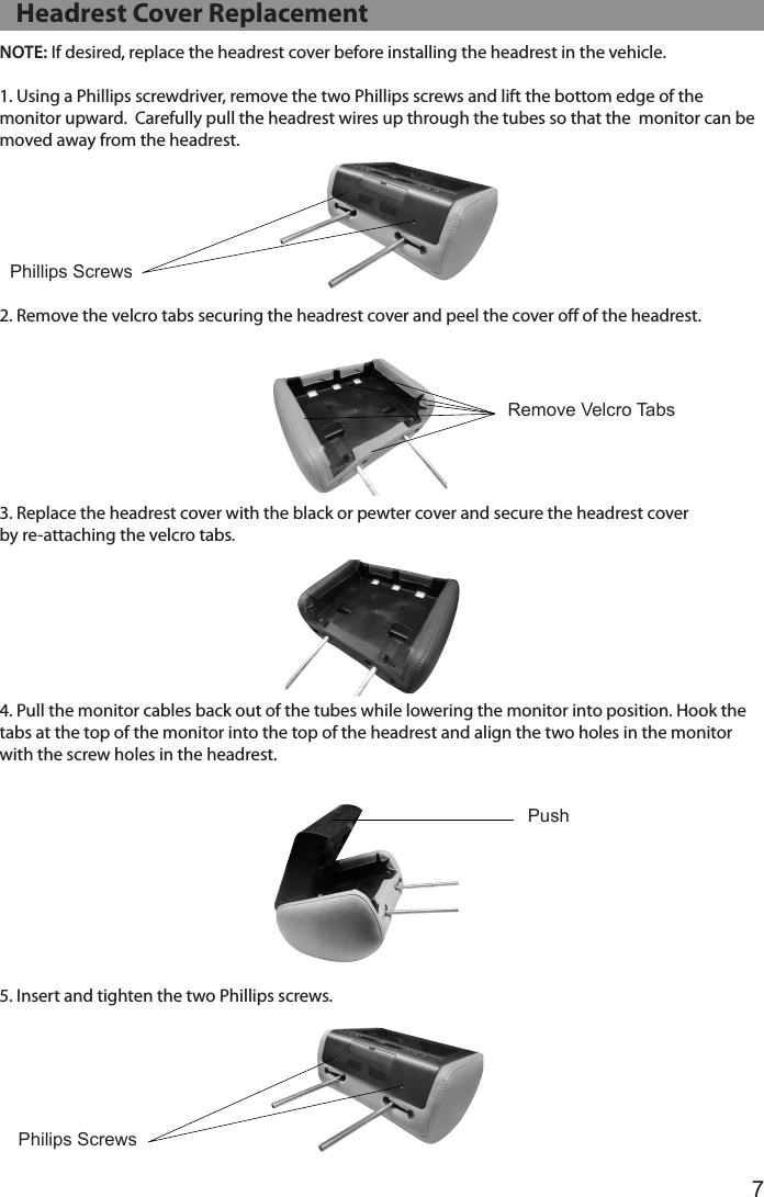 7NOTE: If desired, replace the headrest cover before installing the headrest in the vehicle.1. Using a Phillips screwdriver, remove the two Phillips screws and lift the bottom edge of the  monitor upward.  Carefully pull the headrest wires up through the tubes so that the  monitor can be moved away from the headrest.2. Remove the velcro tabs securing the headrest cover and peel the cover off of the headrest.3. Replace the headrest cover with the black or pewter cover and secure the headrest cover       by re-attaching the velcro tabs. 4. Pull the monitor cables back out of the tubes while lowering the monitor into position. Hook the tabs at the top of the monitor into the top of the headrest and align the two holes in the monitor with the screw holes in the headrest. 5. Insert and tighten the two Phillips screws.Phillips ScrewsRemove Velcro TabsPhilips ScrewsPush   Headrest Cover Replacement