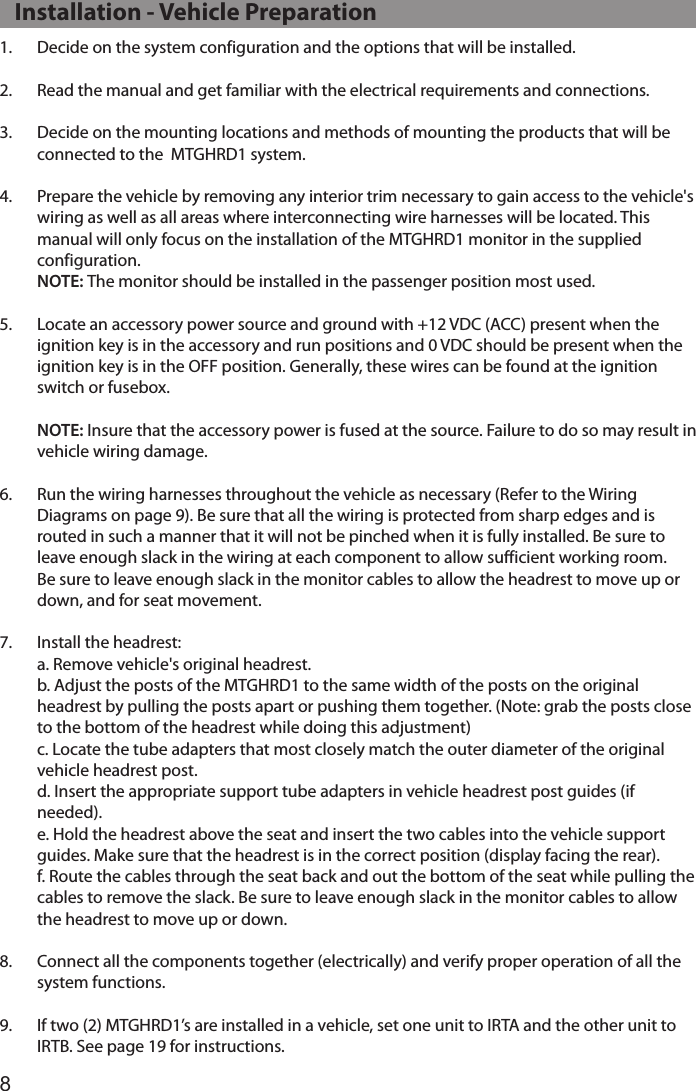 81.  Decide on the system configuration and the options that will be installed. 2.  Read the manual and get familiar with the electrical requirements and connections.3.  Decide on the mounting locations and methods of mounting the products that will be connected to the  MTGHRD1 system.4.  Prepare the vehicle by removing any interior trim necessary to gain access to the vehicle&apos;s wiring as well as all areas where interconnecting wire harnesses will be located. This manual will only focus on the installation of the MTGHRD1 monitor in the supplied configuration. NOTE: The monitor should be installed in the passenger position most used. 5.  Locate an accessory power source and ground with +12 VDC (ACC) present when the ignition key is in the accessory and run positions and 0 VDC should be present when the ignition key is in the OFF position. Generally, these wires can be found at the ignition switch or fusebox.  NOTE: Insure that the accessory power is fused at the source. Failure to do so may result in vehicle wiring damage. 6.  Run the wiring harnesses throughout the vehicle as necessary (Refer to the Wiring Diagrams on page 9). Be sure that all the wiring is protected from sharp edges and is routed in such a manner that it will not be pinched when it is fully installed. Be sure to leave enough slack in the wiring at each component to allow sufficient working room. Be sure to leave enough slack in the monitor cables to allow the headrest to move up or down, and for seat movement.7.  Install the headrest:  a. Remove vehicle&apos;s original headrest.  b. Adjust the posts of the MTGHRD1 to the same width of the posts on the original headrest by pulling the posts apart or pushing them together. (Note: grab the posts close to the bottom of the headrest while doing this adjustment)  c. Locate the tube adapters that most closely match the outer diameter of the original vehicle headrest post.   d. Insert the appropriate support tube adapters in vehicle headrest post guides (if needed).  e. Hold the headrest above the seat and insert the two cables into the vehicle support guides. Make sure that the headrest is in the correct position (display facing the rear).  f. Route the cables through the seat back and out the bottom of the seat while pulling the cables to remove the slack. Be sure to leave enough slack in the monitor cables to allow the headrest to move up or down.8.  Connect all the components together (electrically) and verify proper operation of all the system functions.9.  If two (2) MTGHRD1’s are installed in a vehicle, set one unit to IRTA and the other unit to IRTB. See page 19 for instructions.   Installation - Vehicle Preparation