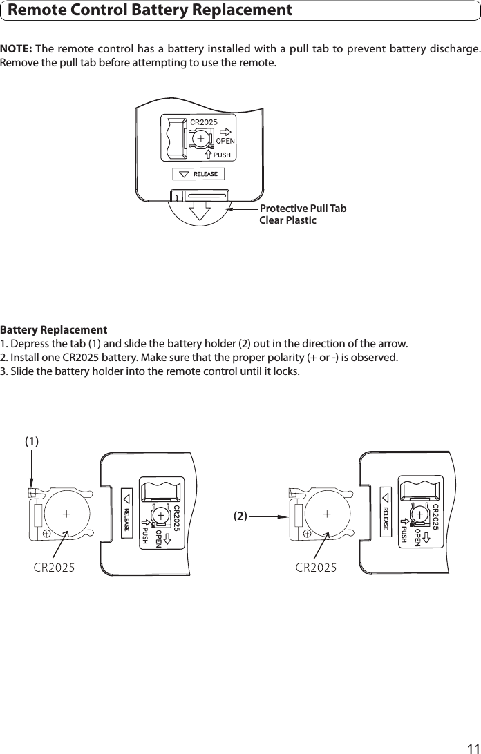 11  Remote Control Battery ReplacementNOTE: The remote control has a battery installed  with a pull tab to prevent battery discharge. Remove the pull tab before attempting to use the remote. Clear Plastic Protective Pull Tab(1)(2)Battery Replacement1. Depress the tab (1) and slide the battery holder (2) out in the direction of the arrow.2. Install one CR2025 battery. Make sure that the proper polarity (+ or -) is observed.3. Slide the battery holder into the remote control until it locks. 
