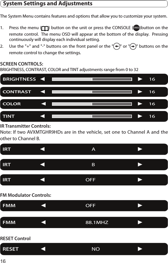 16  System Settings and AdjustmentsThe System Menu contains features and options that allow you to customize your system.1.  Press the menu ( ) button on the unit or press the CONSOLE (CONSOLE)button on the remote control.  The menu OSD will appear at the bottom of the display.  Pressing continuously will display each individual setting.2.  Use the &quot;+&quot; and &quot;-&quot; buttons on the front panel or the &quot; &quot; or &quot; &quot; buttons on the remote control to change the settings.SCREEN CONTROLS:BRIGHTNESS, CONTRAST, COLOR and TINT adjustments range from 0 to 32IR Transmitter Controls:Note: If two AVXMTGHR9HDs are in the vehicle, set one to Channel A and the other to Channel B.FM Modulator Controls:RESET ControlBRIGHTNESS              16CONTRAST                  16COLOR                           16IRT                             A     IRT                             B     IRT                            OFF     FMM                         OFF     FMM                         88.1MHZ   RESET                       NO             TINT                               16