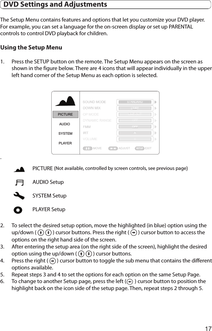 17The Setup Menu contains features and options that let you customize your DVD player. For example, you can set a language for the on-screen display or set up PARENTAL controls to control DVD playback for children. Using the Setup Menu1.  Press the SETUP button on the remote. The Setup Menu appears on the screen as shown in the figure below. There are 4 icons that will appear individually in the upper left hand corner of the Setup Menu as each option is selected. .2.  To select the desired setup option, move the highlighted (in blue) option using the up/down (   ) cursor buttons. Press the right (   ) cursor button to access the options on the right hand side of the screen.3.  After entering the setup area (on the right side of the screen), highlight the desired option using the up/down (   ) cursor buttons.4. Press the right (   ) cursor button to toggle the sub menu that contains the different options available. 5.  Repeat steps 3 and 4 to set the options for each option on the same Setup Page.6.  To change to another Setup page, press the left (       ) cursor button to position the highlight back on the icon side of the setup page. Then, repeat steps 2 through 5.PICTUREAUDIOSYSTEMPLAYERADJUST EXITSOUND MODEDOWN MIXOP MODEDYNAMIC RANGEFMMIRTVOLUMEMOVESTANDARDLT/RTLINE OUTOFFOFFA8SETUPADJUSTEXITSOUND MODEDOWN MIXOPMODEDYNAMIC RANGEFMMIRTVOLUMEMOVESTANDARDTTLT/RLLTLINE OUTOFFOFFA8SETUPPICTURE (Not available, controlled by screen controls, see previous page)AUDIO SetupSYSTEM SetupPLAYER Setup  DVD Settings and Adjustments