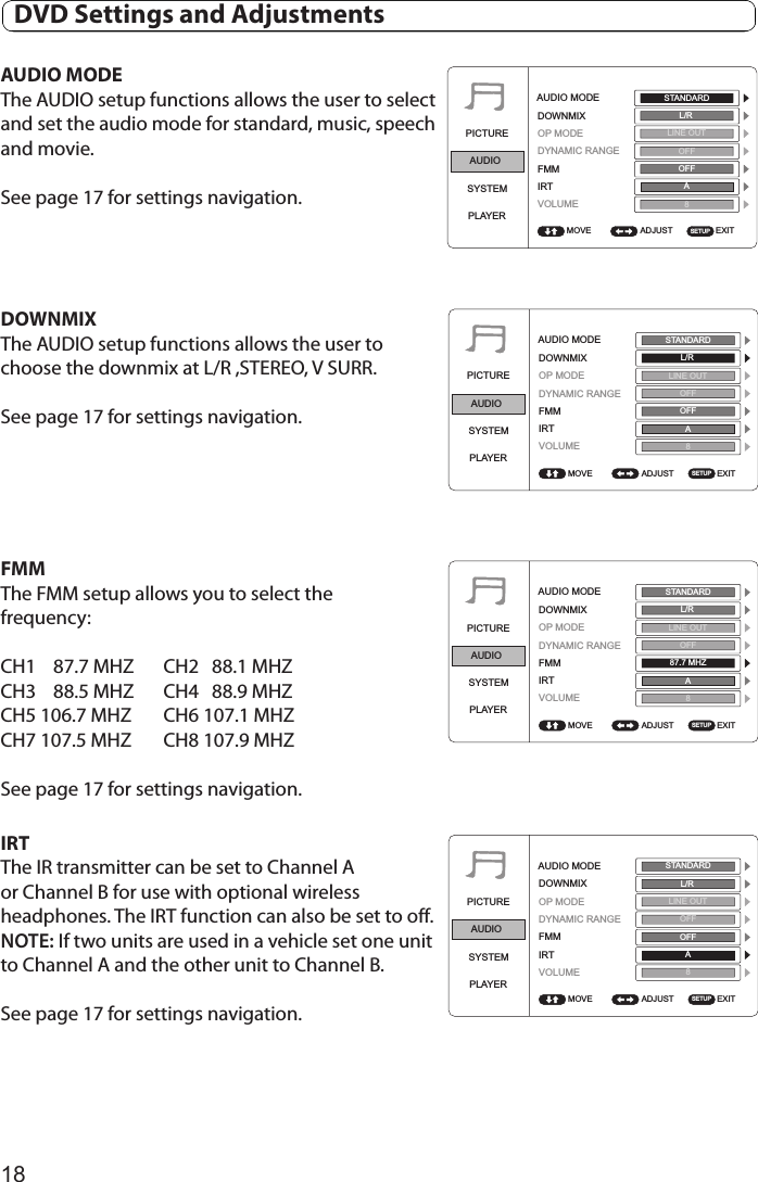 18AUDIO MODEThe AUDIO setup functions allows the user to select and set the audio mode for standard, music, speech and movie.See page 17 for settings navigation.DOWNMIX  The AUDIO setup functions allows the user to choose the downmix at L/R ,STEREO, V SURR.See page 17 for settings navigation.FMMThe FMM setup allows you to select thefrequency:CH1    87.7 MHZ  CH2   88.1 MHZCH3    88.5 MHZ  CH4   88.9 MHZCH5 106.7 MHZ  CH6 107.1 MHZCH7 107.5 MHZ  CH8 107.9 MHZSee page 17 for settings navigation.IRTThe IR transmitter can be set to Channel A or Channel B for use with optional wireless headphones. The IRT function can also be set to off. NOTE: If two units are used in a vehicle set one unit to Channel A and the other unit to Channel B.See page 17 for settings navigation.PICTUREAUDIOSYSTEMPLAYERADJUST EXITAUDIO MODEDOWNMIXOP MODEDYNAMIC RANGEFMMIRTVOLUMEMOVESTANDARDL/RLINE OUTOFFOFFA8SETUPPICTUREAUDIOSYSTEMPLAYERADJUST EXITAUDIO MODEDOWNMIXOP MODEDYNAMIC RANGEFMMIRTVOLUMEMOVESTANDARDL/RLINE OUTOFFOFFA8SETUPPICTUREAUDIOSYSTEMPLAYERADJUST EXITAUDIO MODEDOWNMIXOP MODEDYNAMIC RANGEFMMIRTVOLUMEMOVESTANDARDL/RLINE OUTOFF87.7 MHZA8SETUPPICTUREAUDIOSYSTEMPLAYERADJUST EXITAUDIO MODEDOWNMIXOP MODEDYNAMIC RANGEFMMIRTVOLUMEMOVESTANDARDL/RLINE OUTOFFOFFA8SETUP  DVD Settings and Adjustments